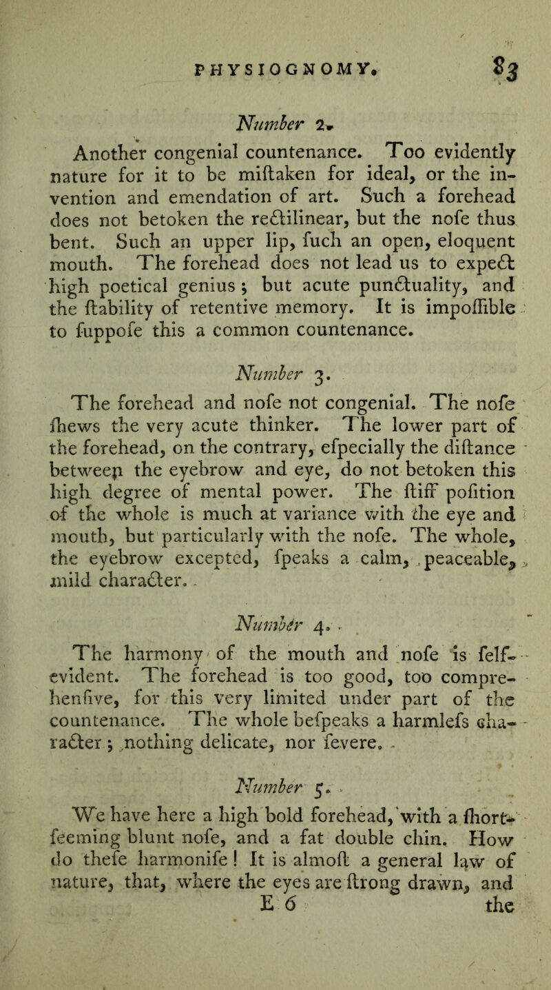 Number 2^ Another congenial countenance. Too evidently nature for it to be miftaken for ideal, or the in- vention and emendation of art. Such a forehead does not betoken the reftilinear, but the nofe thus bent. Such an upper lip, fuch an open, eloquent mouth. The forehead does not lead us to expert high poetical genius ; but acute punftuality, and the liability of retentive memory. It is impoflible to fuppofe this a common countenance. Number 3. The forehead and nofe not congenial. The nofe fhews the very acute thinker. The lower part of the forehead, on the contrary, efpecially the diftance betweep the eyebrow and eye, do not betoken this high degree of mental power. The ftifr pofition of the whole is much at variance with the eye and mouth, but particularly with the nofe. The whole, the eyebrow excepted, fpeaks a calm, peaceable^ mild charafter. - Number 4. . The harmony of the mouth and nofe Is felf- evident. The forehead is too good, too compre- henfive, for this very limited under part of the countenance. The whole befpeaks a harmlefs cha- radler 5 .nothing delicate, nor fevere. ~ Number 5. We have here a high bold forehead,‘with a fliort- feeming blunt nofe, and a fat double chin. How do thefe harmonife! It is almoft a general l^w of nature, that, where the eyes are ftrong drawn, and EÖ the