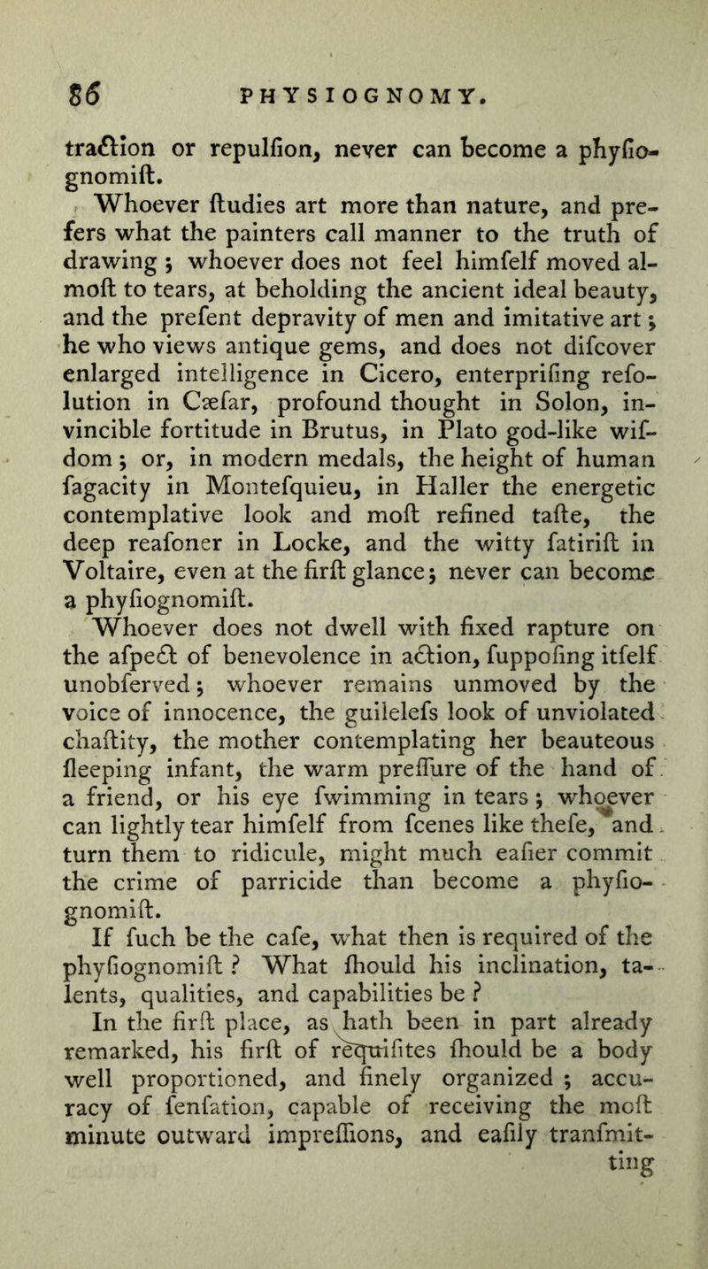 traftion or repulfion, never can become a phyfio- gnomift. Whoever ftudies art more than nature, and pre- fers what the painters call manner to the truth of drawing ; whoever does not feel himfelf moved al- moft to tears, at beholding the ancient ideal beauty, and the prefent depravity of men and imitative art; he who views antique gems, and does not difcover enlarged intelligence in Cicero, enterprifing refo- lution in Csefar, profound thought in Solon, in- vincible fortitude in Brutus, in Plato god-like wif- dom ; or, in modern medals, the height of human fagacity in Moiitefquieu, in Haller the energetic contemplative look and moft: refined tafte, the deep reafoner in Locke, and the witty fatirift in Voltaire, even at the firft glance j never can become a phyfiognomift. Whoever does not dwell with fixed rapture on the afpeft of benevolence in a£l:ion, fuppofing itfelf unobferved j whoever remains unmoved by the voice of innocence, the guilelefs look of unviolated chaftity, the mother contemplating her beauteous fleeping infant, the warm preffure of the hand of a friend, or his eye fwimming in tears j whoever can lightly tear himfelf from feenes like thefe, and turn them to ridicule, might much eafier commit the crime of parricide than become a phyfio- gnomift. If fuch be the cafe, w^hat then is required of the phyGognomift ? What fhould his inclination, ta- lents, qualities, and capabilities be ? In the firft place, as hath been in part already remarked, his firft of re^ifites fhould be a body well proportioned, and finely organized ; accu- racy of fenfation, capable of receiving the moft minute outward impreflions, and eafily tranfmit-