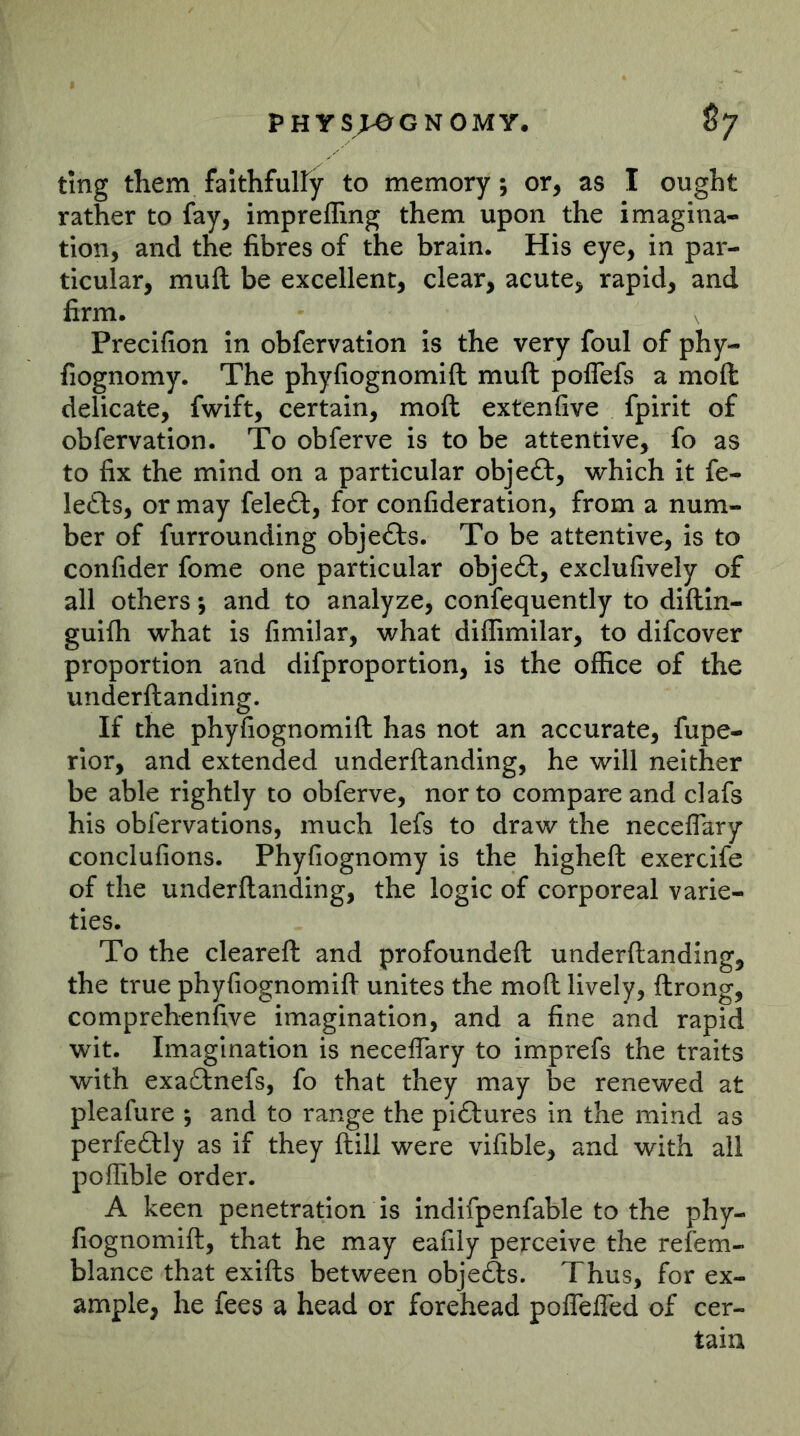 tmg them faithfulfy to memory; or, as I ought rather to fay, imprefling them upon the imagina- tion, and the fibres of the brain. His eye, in par- ticular, muft be excellent, clear, acute, rapid, and firm. Precifion in obfervatlon is the very foul of phy- fiognomy. The phyfiognomift muft poflefs a moft delicate, fwift, certain, moft extenfive fpirit of obfervation. To obferve is to be attentive, fo as to fix the mind on a particular objeft, which it fe- lefts, or may feleft, for confideration, from a num- ber of furrounding objects. To be attentive, is to confider fome one particular objeft, exclufively of all others; and to analyze, confequently to diftln- guifti what is fimilar, what diffimilar, to difcover proportion and difproportion, is the office of the underftanding. If the phyfiognomift has not an accurate, fupe- rlor, and extended underftanding, he will neither be able rightly to obferve, nor to compare and clafs his obfervations, much lefs to draw the neceflary conclufions. Phyfiognomy is the higheft exercife of the underftanding, the logic of corporeal varie- ties. To the cleareft and profoundeft underftanding, the true phyfiognomift unites the moft lively, ftrong, comprehenfive imagination, and a fine and rapid wit. Imagination is necelTary to imprefs the traits with exaftnefs, fo that they may be renewed at pleafure ; and to range the piftures in the mind as perfectly as if they ftill were vifible, and with ail poffibie order. A keen penetration is Indifpenfable to the phy- fiognomift:, that he may eafily perceive the refem- blance that exifts between objeAs. Thus, for ex- ample, he fees a head or forehead poflefled of cer- tain