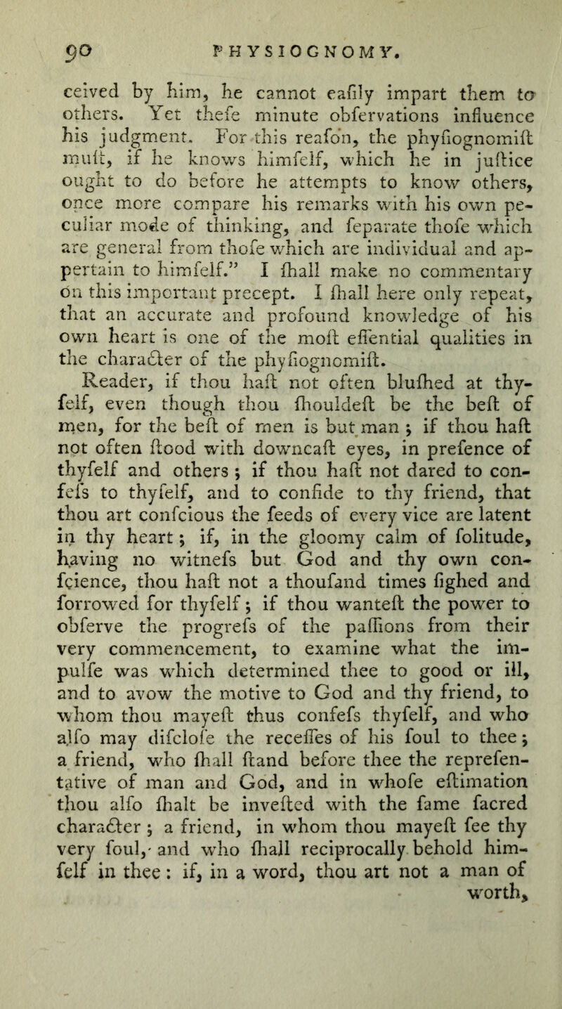 ceived by Iiim, he cannot eafily impart them to others. Yet thefe minute obfervations influence his judgm.ent. For this reafdn, the phynognomifl midt, if he knows himfelf, which he in juftice ought to do before he attempts to know others, once more compare his remarks with his own pe- culiar mode of thinking, and feparate thofe which are general from thofe v/hich are individual and ap- pertain to himfeif.” I (hall make no commentary on this important precept. I fhall here only repeat, that an accurate and profound knowledge of his own heart is one of the moil eiTential qualities in the charadter of the phyflognomift. Reader, if thou haft not often blufhed at thy- feif, even though thou fliouldefl be the beft of men, for the beft of men is but man ; if thou haft not often flood with downcaft eyes, in prefence of thyfelf and others ; if thou haft not dared to con- fefs to thyfelf, and to confide to thy friend, that thou art confcious the feeds of every vice are latent in thy heart; if, in the gloomy calm of folitude, having no witnefs but God and thy own con- fcience, thou haft not a thoufand times fighed and forrowed for thyfelf -, if thou wanteft the power to obferve the progrefs of the paffions from their very commencement, to examine what the im- pulfe was which determined thee to good or ill, and to avow the motive to God and thy friend, to whom thou mayeft thus confefs thyfelf, and who ajfo may difclofe the receffes of his foul to thee; a friend, who fhall ftand before thee the reprefen- tative of man and God, and in whofe eftimation thou alfo flialt be invefted with the fame facred character ; a friend, in w^hom thou mayeft fee thy very foul,'and who fhall reciprocally behold him- felf in thee; if, in a word, thou art not a man of w^orth^