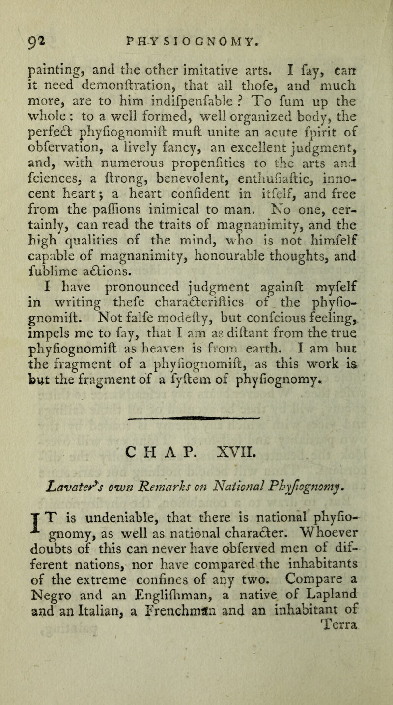 painting, and the other imitative arts. I fay, cart it need demonftration, that all thofe, and much more, are to him indifpenfable ? To fum up the whole : to a well formed, well organized body, the perfeft phyfiognomifh muft unite an acute fpirit of obfervation, a lively fancy, an excellent judgment, and, with numerous propenfities to the arts and fciences, a ftrong, benevolent, entliufiaftic, inno- cent heart *, a heart confident in itfelf, and free from the paffions inimical to man. No one, cer- tainly, can read the traits of magnanimity, and the high qualities of the mind, who is not himfelf capable of magnanimity, honourable thoughts, and fublime aftions. I have pronounced judgment againft myfelf in writing thefe chara£lerifl:ics of the phyfio- gnomift. Not falfe modefty, but confcious feeling, impels me to fay, that I am as diftant from the true phyfiognomift; as heaven is from earth. I am but the fragment of a phyliognomift, as this work is but the fragment of a fyftem of phyfiognomy« CHAP. XVIL Lavater^s own Remarks on National Phyfwgnorny» T T is undeniable, that there is national phyfio- ^ gnomy, as well as national charafter. Whoever doubts of this can never have obferved men of dif- ferent nations, nor have compared the inhabitants of the extreme confines of any two. Compare a Negro and an Englifliman, a native of Lapland and an Italian, a Frenchman and an inhabitant of Terra