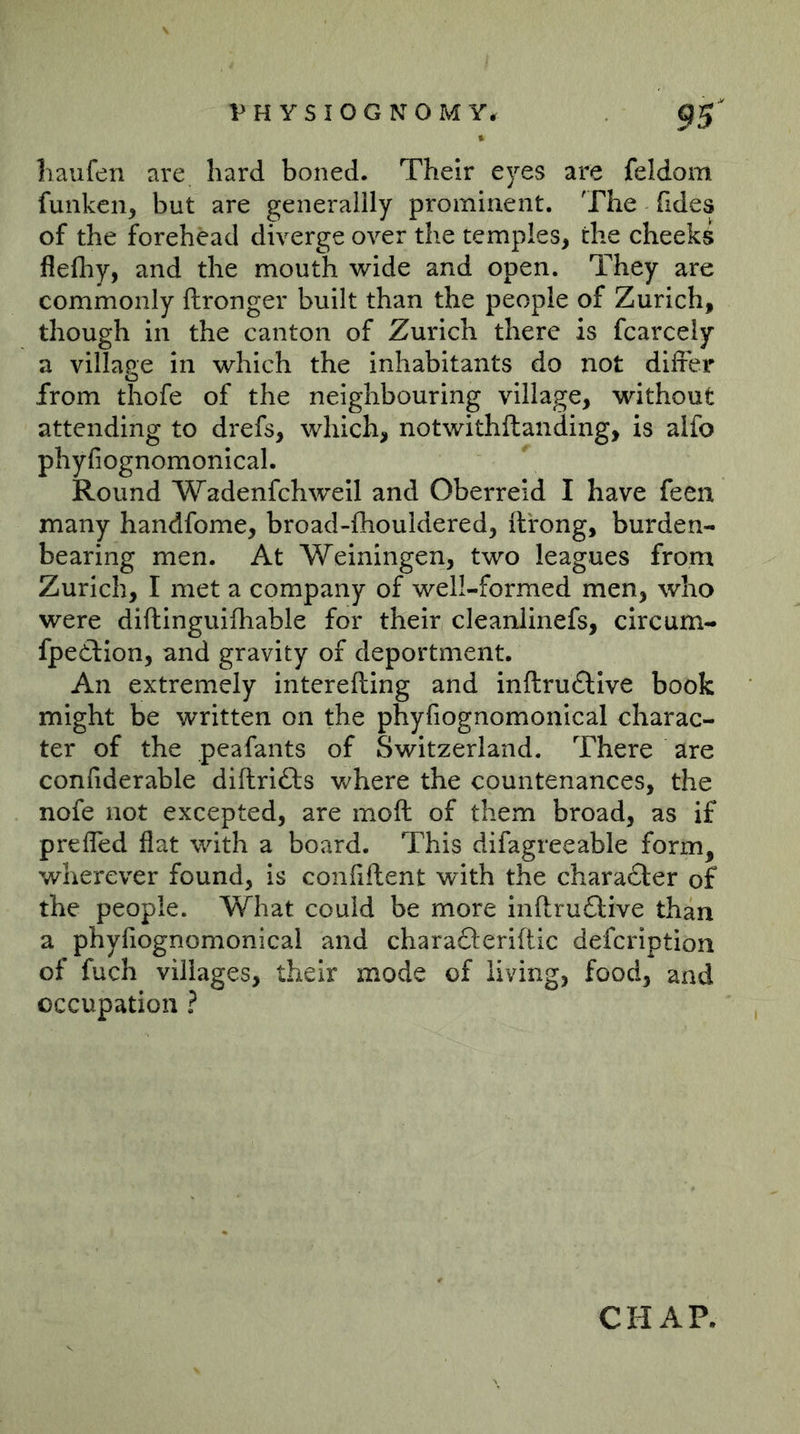 liaufen are hard boned. Their eyes are feldom funken, but are generaiily prominent. The Tides of the forehead diverge over the temples, the cheek^ flefliy, and the mouth wide and open. They are commonly ftronger built than the people of Zurich, though in the canton of Zurich there is fcarcely a village in which the inhabitants do not differ from thofe of the neighbouring village, without attending to drefs, which, notwithftanding, is alfo phyfiognomonical. Round Wadenfchweil and Oberreid I have feen many handfome, broad-iliouidered, ft'rong, burden- bearing men. At Weiningen, two leagues from Zurich, I met a company of well-formed men, who were diftinguifliable for their cleanlinefs, circum- fpedfion, and gravity of deportment. An extremely interefting and inftru£llve book might be written on the phyfiognomonical charac- ter of the peafants of Switzerland. There are confiderable diftrifts where the countenances, the nofe not excepted, are moft of them broad, as if preffed flat with a board. This difagreeable form, wherever found, is confiftent with the character of the people. What could be more inftrudfive than a phyfiognomonical and charafteriftic defcription of fuch villages, their mode of living, food, and occupation ? CHAP.