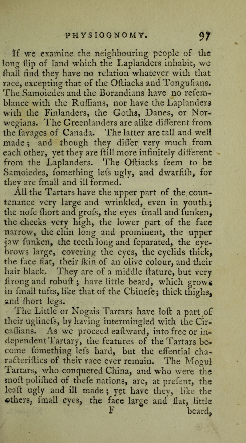 If we examine the neighbouring people of the long flip of land which the Laplanders inhabit^ we fliall find they have no relation whatever with that race, excepting that of the Ofliacks and Tongufians. The-Samoiedes and the Borandians have no referii- blance with the Ruffians, nor have the Laplanders with the Finlanders, the Goths, Danes, or Nor- wegians. The Greenlanders are alike different from the favages of Canada. The latter are tall and well made and though they differ very much from each other, yet they are ftill more infinitely different from the Laplanders. The Ofliacks feem to be Samoiedes, fomething lefs ugly, and dwarfifli, for they are fmall and ill formed. All the Tartars have the upper part of the coun- tenance very large and wrinkled, even in youth^; the nofe (hort and grofe, the eyes fmall and' funken, the cheeks very high, the lower part of the face narrow, the chin long and prominent, the upper jaw funken, the teeth long and feparated, the eye- brows large, covering the eyes, the eyelids thick, the face flat, their fkin of an olive colour, and their hair black. They are of a middle ftature, but very ilrong and robuft ; have little beard, which grov/s in fmall tufts, like that of the Chiaefe; thick thighs, and fliort legs. The Little or Nogals Tartars have loft a part of their uglinefs, by having Intermingled with the Cir- caffians. As we proceed eaftward, into free or in- dependent Tartary, the features of the Tartars be- come fomething lefs hard, but the effentlal cha- rafteriftics of their race ever remain. The Mogul Tartars, who conquered China, and who were the moft polifiied of thefe nations, are, at prefent, the lead ugly and ill made ; yet have they, like the ©thers, fmall eyes, the face large and flat, little F beard^