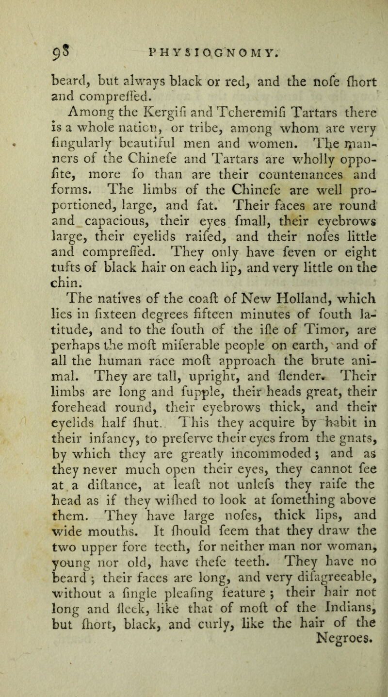 beard, but always black or red, and the nofe (hort and comprefied. Among the Kerglfi and Tcheremifi Tartars there is a whole nation, or tribe, among whom are very fmgularly beautiful men and women. Tl^e rpan- ners of the Chinefe and Tartars are wholly oppo- fite, more fo than are their countenances and forms. The limbs of the Chinefe are well pro- portioned, large, and fat. Their faces are round and capacious, their eyes fmall, their eyebrows large, their eyelids raifed, and their nofes little and comprefied. They only have feven or eight tufts of black hair on each lip, and very little on the chin. The natives of the coaft of New Holland, which lies ill fixteen degrees fifteen minutes of fouth la- titude, and to the fouth of the ifle of Timor, are perhaps the moft miferable people on earth, and of all the human race moft approach the brute ani- mal. They are tall, upright, and (lender* Their limbs are long and fupple, their heads great, their forehead round, their eyebrows thick, and their eyelids half (hut. This they acquire by habit in their infancy, to preferve their eyes from the gnats, by which they are greatly incommoded; and as they never much open their eyes, they cannot fee at a diftance, at leaft not unlefs they raife the head as if they wiflied to look at fomething above them. They have large nofes, thick lips, and wide mouths. It fliould feem that they draw the two upper fore teeth, for neither man nor woman, young nor old, have thefe teeth. They have no beard ; their faces are long, and very difagreeable, without a fingle pleating feature ; their hair not long and lleek, like that of moft of the Indians, but ftiort, black, and curly, like the hair of the Negroes.