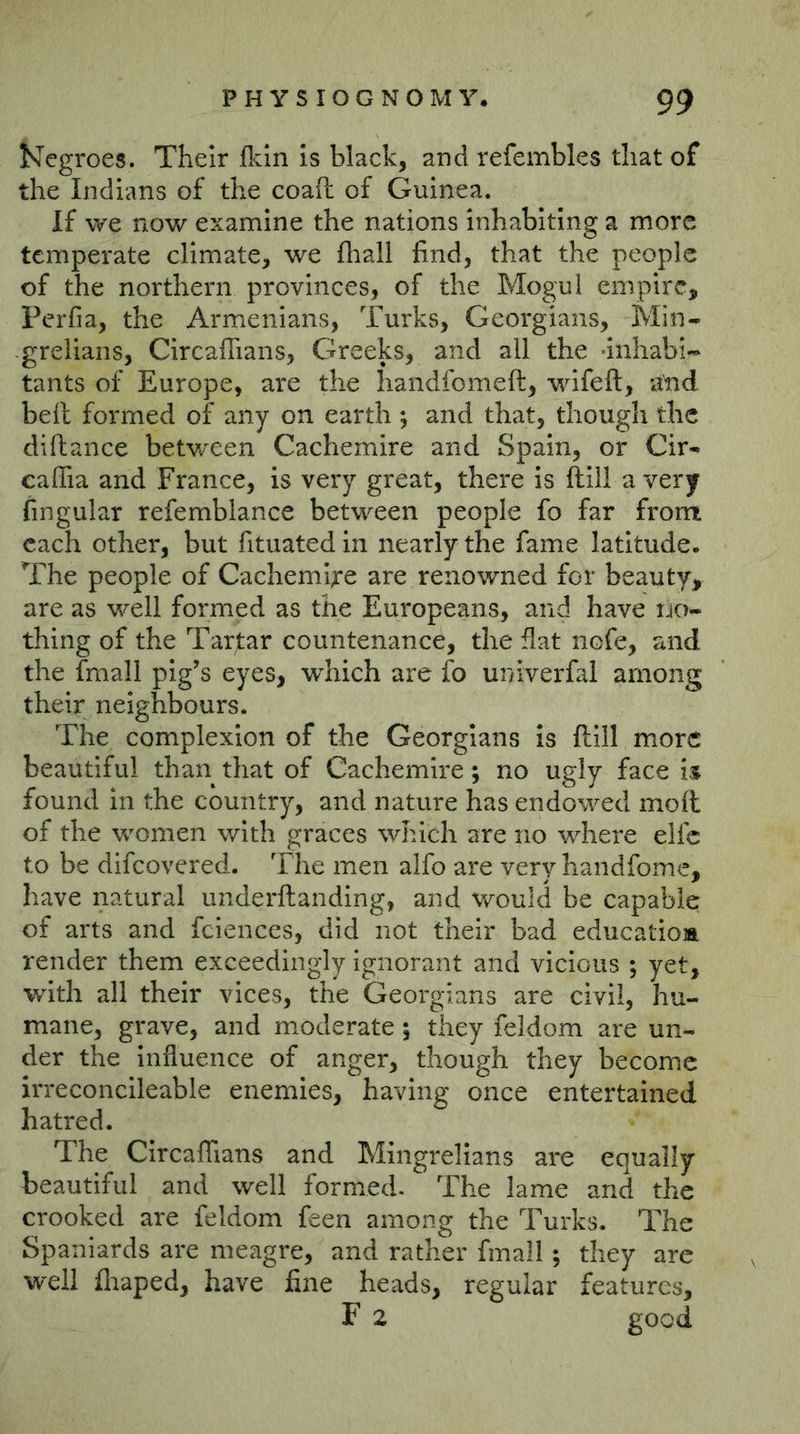 ^Tegroes. Their Ikin is black, and refembles that of the Indians of the coaft of Guinea. If we now examine the nations inhabiting a more temperate climate, we fhall find, that the people of the northern provinces, of the Mogul empire, Perfia, the Armenians, Turks, Georgians, Min- -greiians, Gircaffians, Greeks, and all the inhabi- tants of Europe, are the handfomeft, wifeft, and bell formed of any on earth ; and that, though the diftance between Cachemire and Spain, or Cir- eaffia and France, is very great, there is ftlll a very fingular refemblance between people fo far from each other, but fituated in nearly the fame latitude. The people of Cacheml^’e are renowned for beauty, are as well formed as the Europeans, and have uo- thing of the Tartar countenance, the flat nofe, and the fmall pig’s eyes, w^hich are fo univerfal among their neighbours. The complexion of the Georgians is ftill more beautiful than that of Cachemire; no ugly face i% found in the country, and nature has endowed moll of the women with graces which are no where elfc to be difeovered. The men alfo are very handfome, have natural underftanding, and would be capable of arts and fciences, did not their bad educatioa render them exceedingly ignorant and vicious ; yet, with all their vices, the Georgians are civil, hu- mane, grave, and moderate; they feldom are un- der the Influence of anger, though they become irreconcileable enemies, having once entertained hatred. The ClrcafTians and Mingrellans are equally beautiful and well formed. The lame and the crooked are feldom feen among the Turks. The Spaniards are meagre, and rather fmall; they are ■well fliaped, have fine heads, regular features, F 2 good