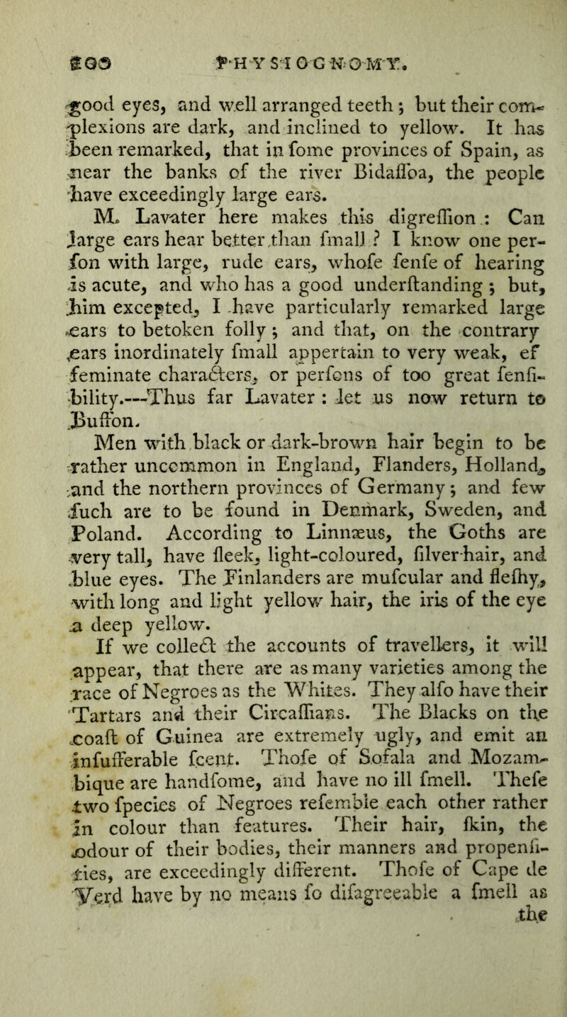 ^ood eyes, and well arranged teeth; but their com- plexions are dark, and inclined to yellow. It has jbeen remarked, that in fomc provinces of Spain, as near the banks of the river Bidaflba, the people ^have exceedingly large ears. M. Lavater here makes this digreflion .: Can large ears hear better,than fmall ? I know one per- fon with large, rude ears, whofe fenfe of hearing is acute, and who has a good underftanding ; but, Jiim exeepted, I have particularly remarked large ^ars to betoken folly; and that, on the contrary .ears inordinately fmall appertain to very weak, ef feminate chara6lerSj or perfons of too great fenfi- •bility.—Thus far Lavater : Jet us now return to ,Bufibn. Men with black or dark-brown hair begin to be rather uncemmon in England, Flanders, Holland^ ■and the northern provinces of Germany; and few Xuch are to be found in Denmark, Sweden, and Poland. According to Linnseus, the Goths are very tall, have fleek, light-coloured, filver hair, and Blue eyes. The Finlanders are mufcular and flelhy, with long and light yellow hair, the iris of the eye ^ deep yellow. If we colledl the accounts of travellers, It will appear, that there are as many varieties among the race of Negroes as the Whites. They alfo have their Tartars and their CircafTians. The Blacks on the xoafl of Guinea are extremely ugly, and emit an infufFerable fceut. Thofe of Sofala and Mozam^ bique are handfome, and have no ill fmell. Thefe two fpecies of Negroes refembie each other rather in colour than features. Their hair, fkin, the jodour of their bodies, their manners and propenfi- ties, are exceedingly different. Thofe of Cape de Yerd have by no means fo difagreeabie a fmeil as