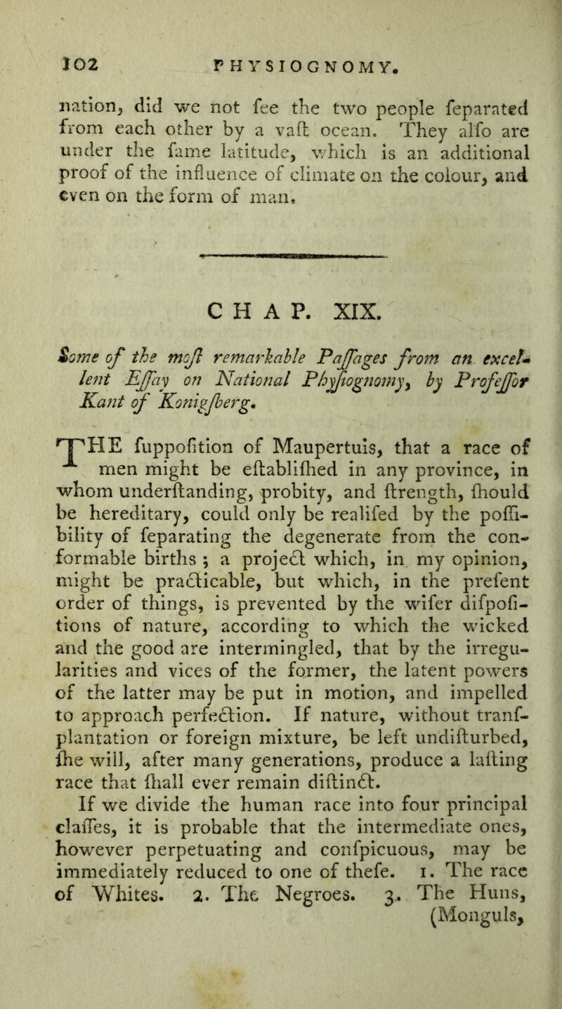 nation, did we not fee the two people feparated from each other by a vaft ocean. They alfo are under the fame latitude, which is an additional proof of the influence of climate on the colour, and even on the form of man. CHAP. XIX. iome of the mcjl remarhahle PaJJages from an exceJ^ lent Efay on National Phyftognomy^ by Profejfor Kant of Konigfierg* '^HE fuppofition of Maupertuls, that a race of men might be eftablifhed in any province, in whom underftanding, probity, and ftrength, fliould be hereditary, could only be realifed by the poflTi- bility of feparating the degenerate from the con- formable births ; a projedl which, in my opinion, might be pradlicable, but which, in the prefent order of things, is prevented by the wifer difpofi- tions of nature, according to which the wicked and the good are intermingled, that by the irregu- larities and vices of the former, the latent powers of the latter may be put in motion, and impelled to approach perfedlion. If nature, without tranf- plantation or foreign mixture, be left undifturbed, fhe will, after many generations, produce a lading race that fliall ever remain diftindf. If we divide the human race into four principal claiTes, it is probable that the intermediate ones, however perpetuating and confpicuous, may be immediately reduced to one of thefe. i. The race of Whites. 2. The Negroes. 3.. The Huns, (Monguls,