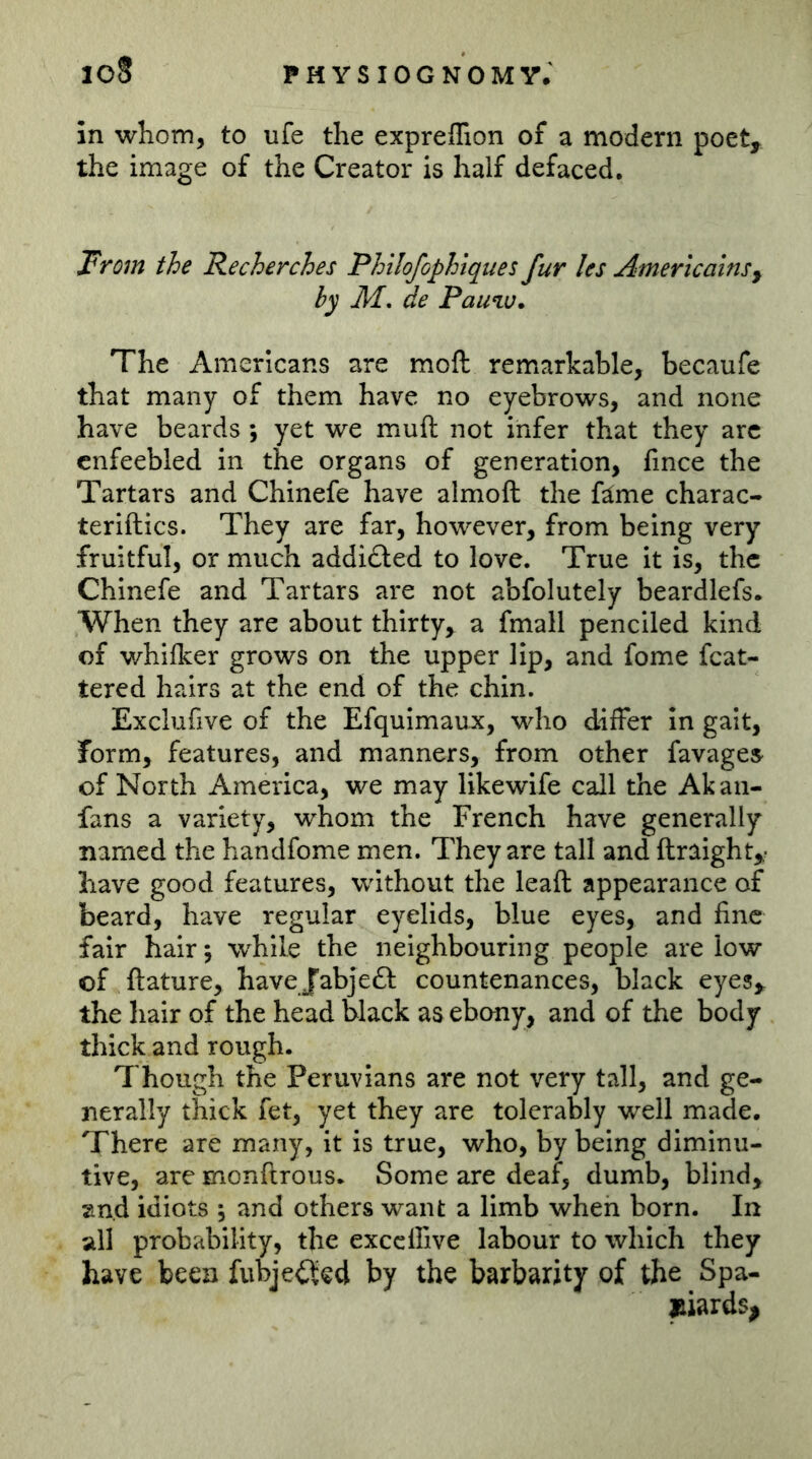 icS physiognomy; in whom, to ufe the expreffion of a modern poet^ the image of the Creator is half defaced. From the Recherches Philofophtques fur les AmericainSy by M, de Pauw. The Americans are moft remarkable, becaufe that many of them have no eyebrows, and none have beards \ yet we muft not infer that they arc enfeebled in the organs of generation, fince the Tartars and Chinefe have almoft the fäme charac- teriftics. They are far, however, from being very fruitful, or much addi£led to love. True it is, the Chinefe and Tartars are not abfolutely beardlefs. When they are about thirty,^ a fmall penciled kind of v/hilker grows on the upper lip, and fome fcat- tered hairs at the end of the chin. Exclufive of the Efquimaux, who differ in gait, form, features, and manners, from other favages of North America, we may likewife call the Akaii- fans a variety, whom the French have generally named the handfome men. They are tall and ftraight,,- have good features, without the lead appearance of beard, have regular eyelids, blue eyes, and fine fair hair; while the neighbouring people are low of ftature, have Jabjeft countenances, black eyes^ the hair of the head black as ebony, and of the body thick and rough. Though the Peruvians are not very tall, and ge- nerally thick fet, yet they are tolerably well made. There are many, it is true, who, by being diminu- tive, are monftrous. Some are deaf, dumb, blindy and idiots ; and others want a limb when born. In all probability, the exccllive labour to which they have been fubjei^cd by the barbarity of the Spa- jBiards^