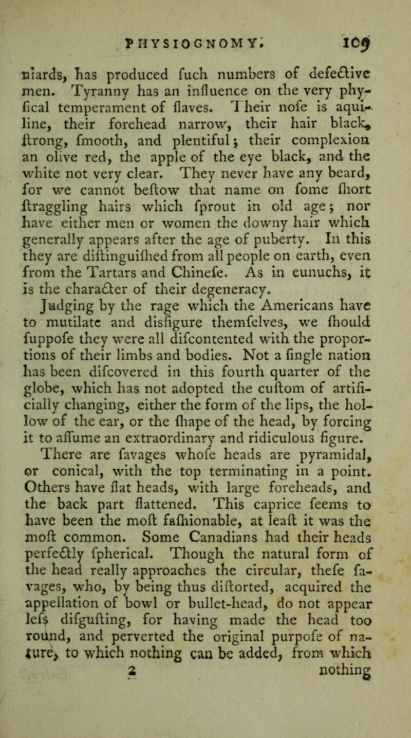 Biards, has produced fuch numbers of defeftive men. Tyranny has an influence on the very phy- fical temperament of flaves. Their nofe is aquU line, their forehead narrow, their hair blacky Itrong, fmooth, and plentiful; their complexion an olive red, the apple of the eye black, and the white not very clear. They never have any beard, for we cannot bellow that name on fome lliort ftraggling hairs which fprout in old age; nor have either men or women the downy hair which generally appears after the age of puberty. In this they are dillinguilhed from all people on earth, even from the Tartars -and Chinefe. As in eunuchs, it is the chara£ler of their degeneracy. Judging by the rage which the Americans have to mutilate and disfigure themfelves, we fhould fuppofe they were all difconcented with the propor- tions of their limbs and bodies. Not a Angle nation has been difeovered in this fourth quarter of the globe, which has not adopted the cuftom of artifi- cially changing, either the form of the lips, the hol- low of the ear, or the fhape of the head, by forcing it to aflume an extraordinary and ridiculous figure. There are favages whofe heads are pyramidal, or conical, with the top terminating in a point.. Others have flat heads, with large foreheads, and the back part flattened. This caprice feems to have been the moll falhionable, at leaft it was the moll common. Some Canadians had their heads perfe6lly fpherical. Though the natural form of the head really approaches the circular, thefe fa- vages, who, by being thus dillorted, acquired the appellation of bowl or bullet-head, do not appear lef$ difgulling, for having made the head too roiind, and perverted the original purpofe of na- ture^ to which nothing can be added, from which