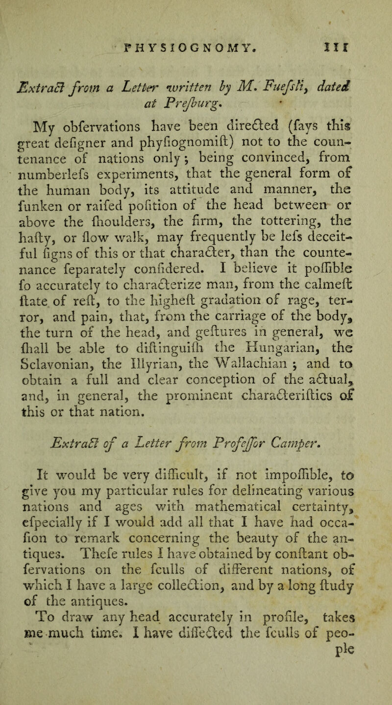 ExtraB from a Letter written by M. Fuefsit^ dated at Preßurg. My obfervations have been directed (fays this great defigncr and phyfiognomift) not to the coun- tenance of nations only; being convinced, from numberlefs experiments, that the general form of the human body, its attitude and manner, the funken or raifed pofition of the head between or above the (boulders, the firm, the tottering, the hafty, or (low walk, may frequently be lefs deceit- ful figns of this or that charadfer, than the counte- nance feparately confidered. I believe it poilible fo accurately to charadlerize man, from the calmeft (late of reft, to the higheft gradation of rage, ter- ror, and pain, that, from the carriage of the body, the turn of the head, and geftures in general, we (liall be able to diftinguKh the Hungarian, the Sclavonian, the Illyrian, the Wallachian ^ and to obtain a full and clear conception of the actual, and, in general, the prominent charadleriftics of this or that nation, ExiraB of a Letter from Profejfor Camper» It would be very difficult. If not Impoffible, to give you my particular rules for delineating various nations and ages with matherriatical certainty, efpecially if I would add all that I have had occa- fion to remark concerning the beauty of the an- tiques. Thefe rules I have obtained by conftant ob- fervations on the fculls of different nations, of which I have a large collection, and by a long ftudy of the antiques. To draw any head accurately in profile, takes me much time. I have diffe£lcd the fculls of peo- ple