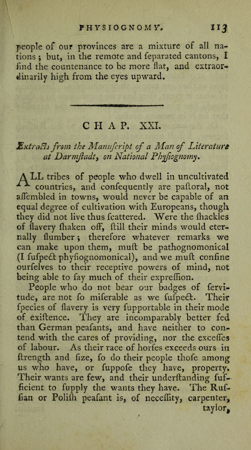 people of our provinces are a mixture of all na- tions j but, in the remote and feparated cantons, I find the countenance to be more flat, and extraor- dinarily high from the eyes upward. CHAP. XXL MxtraBi fr$m the Manufcrip I of a Man of Literature at Darmßadt^ on National Phßlogfiomy. tribes of people who dwell in uncultivated ^ countries, and confequently are pafl.oral, not aflembied in towns, would never be capable of an equal degree of cultivation with Europeans, though they did not live thus fcattered. Were the fliackles of flavery fhaken oflF, ftill their minds would eter- nally flumber; therefore whatever remarks we can make upon them, muft be pathognomonical (I fufpeft phyfiognomonical), and we muft confine ourfelves to their receptive powers of mind, not being able to fay much of their exprelfion. People who do not bear our badges of fervl- tude, are not fo miferable as we fufpe£t. Their fpecies of flavery is very fupportable in their mode of exiftence. They are incomparably better fed than German peafants, and have neither to con- tend with the cares of providing, nor the excefles of labour. As their race of horfes exceeds ours in ftrength and fize, fo do their people thofe among us who have, or fuppofe they have, property. Their wants are few, and their underftanding fuf- ficient to fupply the wants they have. The Ruf- fian or Polifli peafant is, of necelfity, carpenter.