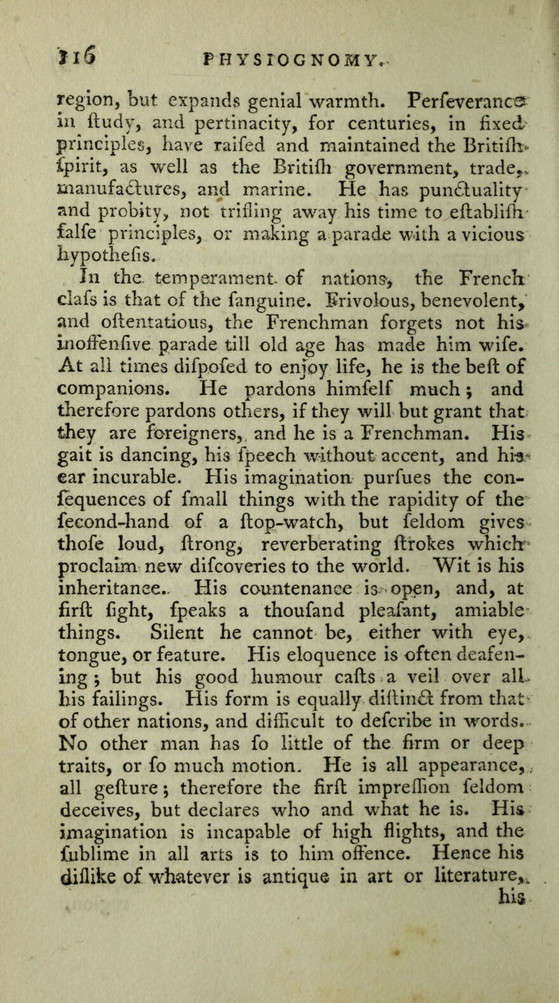 JiS region, but expands genial warmth. Perfeveranc^ in ftudy, and pertinacity, for centuries, in fixed- principles, have raifed and maintained the Britifh^ ipirit, as well as the Britifli government, trade,, xnanufadtures, and marine. He has pun£luality and probity, not trifling away his time to eftablifh* falfe principles, or making a parade with a vicious hypothefis. In the. temperament of nations', the French clafs is that of the fanguine. Frivolous, benevolent, and oftentatious, the Frenchman forgets not his= inofienfive parade till old age has made him wife. At all times difpofed to enjoy life, he is the beft of companions. He pardons himfelf much; and therefore pardons others, if they will but grant that they are foreigners,, and he is a Frenchman. His gait is dancing, his fpeech without accent, and hb^ ear incurable. His imagination purfues the con- fequences of fmall things with the rapidity of the fecond-hand of a ftop-watch, but feldom gives thofe loud, ftrong, reverberating ftrokes which proclaim new difcoveries to the world. Wit is his inheritance.. His countenance is - open, and, at firft fight, fpeaks a thoufand pleafant, amiable things. Silent he cannot be, either with eye, tongue, or feature. His eloquence is often deafen- ing ; but his good humour cafts a veil over alL bis failings. His form is equally diltin£l from that- of other nations, and difficult to defcribe in words. No other man has fo little of the firm or deep traits, or fo much motion. He is all appearance, ^ all gefture; therefore the firft impreffion feldom deceives, but declares who and what he is. His imagination is incapable of high flights, and the fublime in all arts is to him offence. Hence his diflike of whatever is antique in art or literature,.