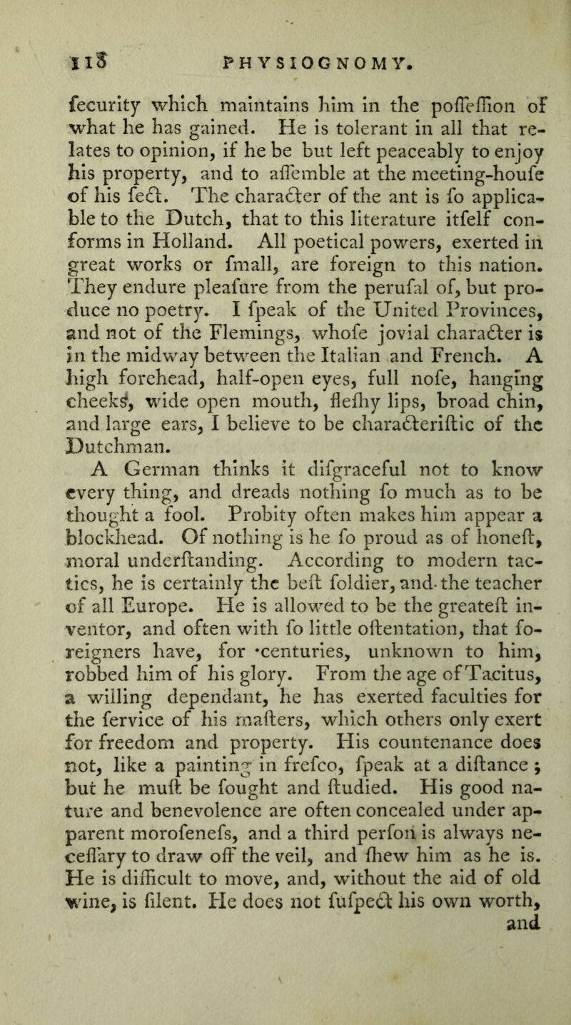 fecurlty which maintains him In the poflefflon of what he has gained. He Is tolerant in all that re- lates to opinion, if he be but left peaceably to enjoy his property, and to affemble at the meeting-houfe of his fedt. The character of the ant is fo applica- ble to the Dutch, that to this literature itfelf con- forms in Holland. All poetical powers, exerted in great works or fmall, are foreign to this nation. They endure pleafure from the peruhil of, but pro- duce no poetry. I fpeak of the United Provinces, and not of the Flemings, whofe jovial charafter is in the midway between the Italian and French. A high forehead, half-open eyes, full nofe, hanging cheeks, wide open mouth, flefliy lips, broad chin, and large ears, I believe to be chara6feriftic of the Dutchman. A German thinks it dlfgraceful not to know every thing, and dreads nothing fo much as to be thought a fool. Probity often makes him appear a blockhead. Of nothing is he fo proud as of honeft, moral underftanding. According to modern tac- tics, he is certainly the bed foldier, and-the teacher of all Europe. He is allowed to be the greatefi: in- ventor, and often with fo little oftentation, that fo- reigners have, for -centuries, unknown to him, robbed him of his glory. From the age of Tacitus, a willing dependant, he has exerted faculties for the fervice of his rnafters, which others only exert for freedom and property. His countenance does not, like a painting in frefco, fpeak at a diftance ; but he muft be fought and ftudied. His good na- ture and benevolence are often concealed under ap- parent morofenefs, and a third perfoii is always ne- ceflary to draw off the veil, and fliew him as he is. He is difficult to move, and, without the aid of old wine, is filent. He does not fufpeä: his own worth.