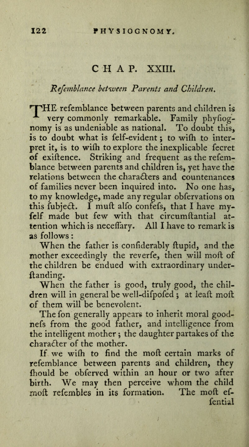 CHAP. XXIII. JRefernblance between Parents and Children^ ^HE refemblance between parents and children Is ^ very commonly remarkable. Family phyfiog- nomy is as undeniable as national. To doubt this, is to doubt what is felf-evident; to wifh to inter- pret it, is to wifti to explore the inexplicable fecret of exiftence. Striking and frequent as the refem- blance between parents and children is, yet have the relations between the charafters and countenances of families never been inquired into. No one has, to my knowledge, made any regular obfervations on this fubje£l:. I mull alfo confefs, that I have my- fclf made but few with that circumftantlal at- tention which is neceflary. All I have to remark is as follows: When the father Is confiderably ftupid, and the mother exceedingly the reverfe, then will moft of the children be endued with extraordinary under- ftanding. When the father Is good, truly good, the chil- dren will in general be well-difpofed \ at lead moft of them will be benevolent. The fon generally appears to inherit moral good- nefs from the good father, and intelligence from the intelligent mother; the daughter partakes of the charafter of the mother. If we wifti to find the moft certain marks of refemblance between parents and children, they fhould be obferved within an hour or two after birth. We may then perceive whom the child moft refembles in its formation. The moft ef- fential