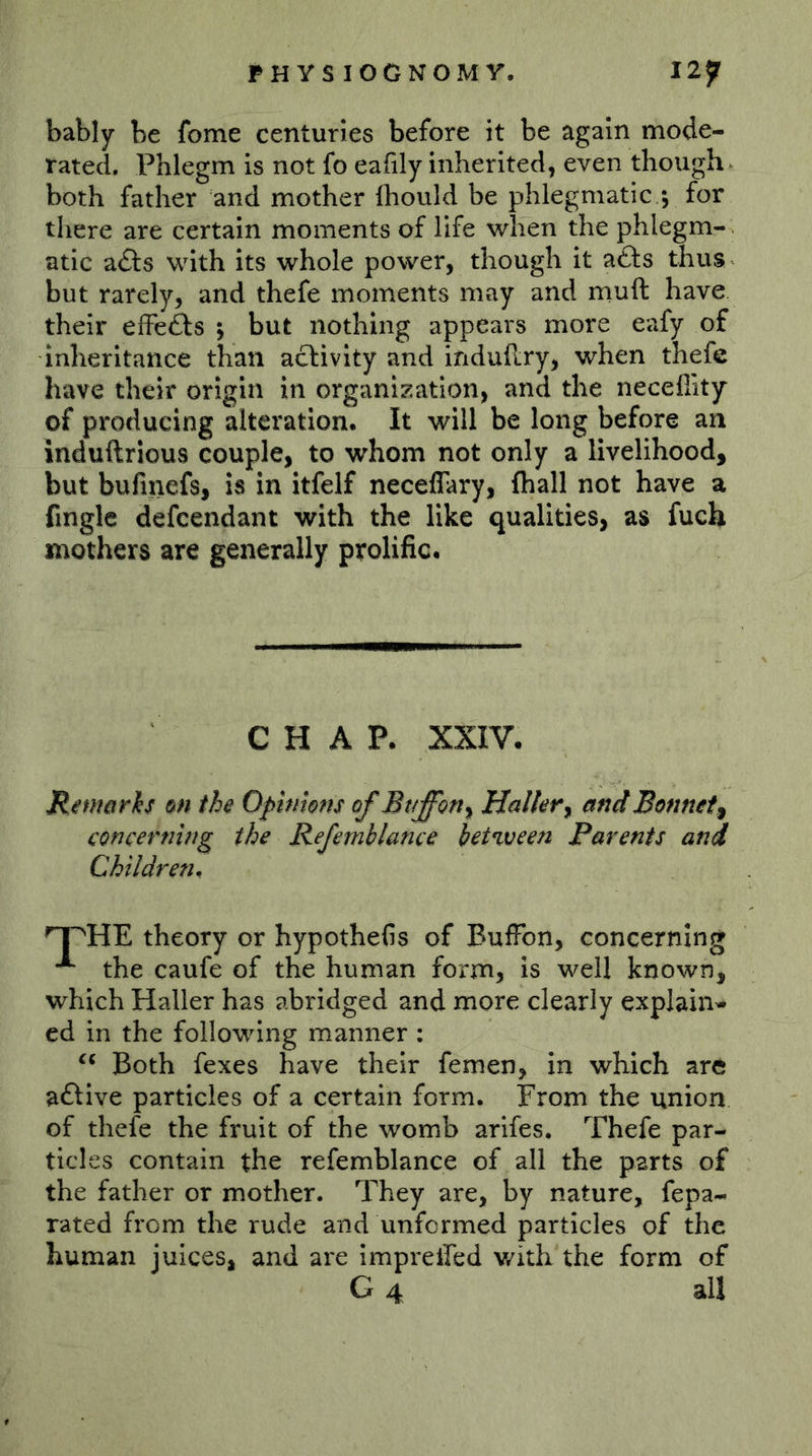 bably be fome centuries before it be again mode- rated, Phlegm is not fo eafily inherited, even though both father and mother (hould be phlegmatic ; for there are certain moments of life when the phlegm- atic adts with its whole power, though it afts thus but rarely, and thefe moments may and muft have their efFefts ; but nothing appears more eafy of inheritance than activity and induhry, when thefe have their origin in organization, and the neceffity of producing alteration. It will be long before an induftrious couple, to whom not only a livelihood, but bufinefs, is in itfelf neceflary, fliall not have a fingle defcendant with the like qualities, as fuch mothers are generally prolific. CHAP. XXIV. Rmarh 0« the Opinions of Btfffon^ Halkr^ and Bonnet^ concerning the Refemhlance bet%veen Parents and Children. theory or hypothefis of BufFon, concerning the caufe of the human form, is well known, which Haller has abridged and more clearly explain- ed in the following manner ; Both fexes have their fernen, in which are aftive particles of a certain form. From the union of thefe the fruit of the womb arifes, Thefe par- ticles contain the refemblance of all the parts of the father or mother. They are, by nature, fepa- rated from the rude and unformed particles of the human juices, and are imprelfed with the form of G 4 all