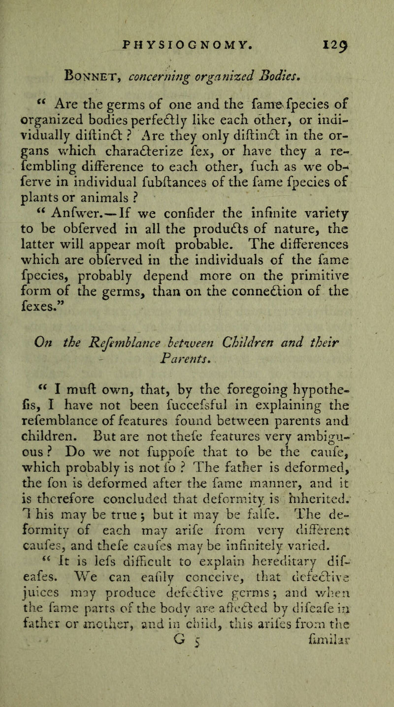 Bonnet, concerning organized Bodies, Are the germs of one and the fam^ fpecles of organized bodies perfedfiy like each other, or indi- vidually diftinft ? Are they only diftincl: in the or- gans w^hich charaöerize fex, or have they a re- fembling difference to each other, fuch as we ob-* ferve in individual fubftances of the fame fpecies of plants or animals ? Anfwer.—If we confider the infinite variety to be obferved in all the products of nature, the latter will appear mod probable. The differences which are obferved in the individuals of the fame fpecies, probably depend more on the primitive form of the germs, than on the connexion of the fexes.” On the Refemblatue between Children and their Parents, I mufl own, that, by the foregoing hypothe- fis, I have not been fuccefsful in explaining the refemblance of features found between parents and children. But are not thefe features very ambigu- ous ? Do we not fuppofe that to be the caufe, which probably is not fo ? The father is deformed, the foil is deformed after the fame manner, and it is therefore concluded that deformity is inherited. T his may be true 5 but it may be falfe. The de- formity of each may arife from very different caufes, and thefe caufes maybe infinitely varied. It is lefs difficult to explain hereditary dif- eafes. We can eafily conceive, tliat defective juices may produce defective germs; and v/heii the fame parts of the body are aficdled by difeafe in father or irACther, and in child, tliis arifes from the G 5 fimihr