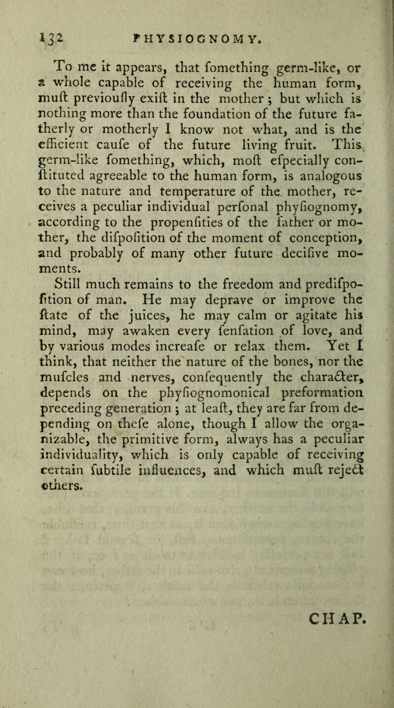 To me It appears, that fomethlng gerni-IIke, or a whole capable of receiving the human form, muft previoufly exift in the mother , but which is nothing more than the foundation of the future fa- therly or motherly I know not what, and is the efficient caufe of the future living fruit. This germ-like fomething, which, moft efpecially con- ftituted agreeable to the human form, is analogous to the nature and temperature of the mother, re- ceives a peculiar individual perfonal phyfiognomy, according to the propenfities of the father or mo- ther, the difpolition of the moment of conception, and probably of many other future decifive mo- ments. Still much remains to the freedom and predifpo- fition of man. He may deprave or improve the ftate of the juices, he may calm or agitate his mind, may awaken every fenfation of love, and by various modes increafe or relax them. Yet I think, that neither the nature of the bones, nor the mufcles and nerves, confequently the charafter, depends on the phyfiognomonical preformation preceding generatioji 5 at leaft, they are far from de- pending on thefe alone, though I allow the orga- nizable, the primitive form, always has a peculiar individuality, which is only capable of receiving certain fubtile influences, and which muft rejedt others. CHAP.