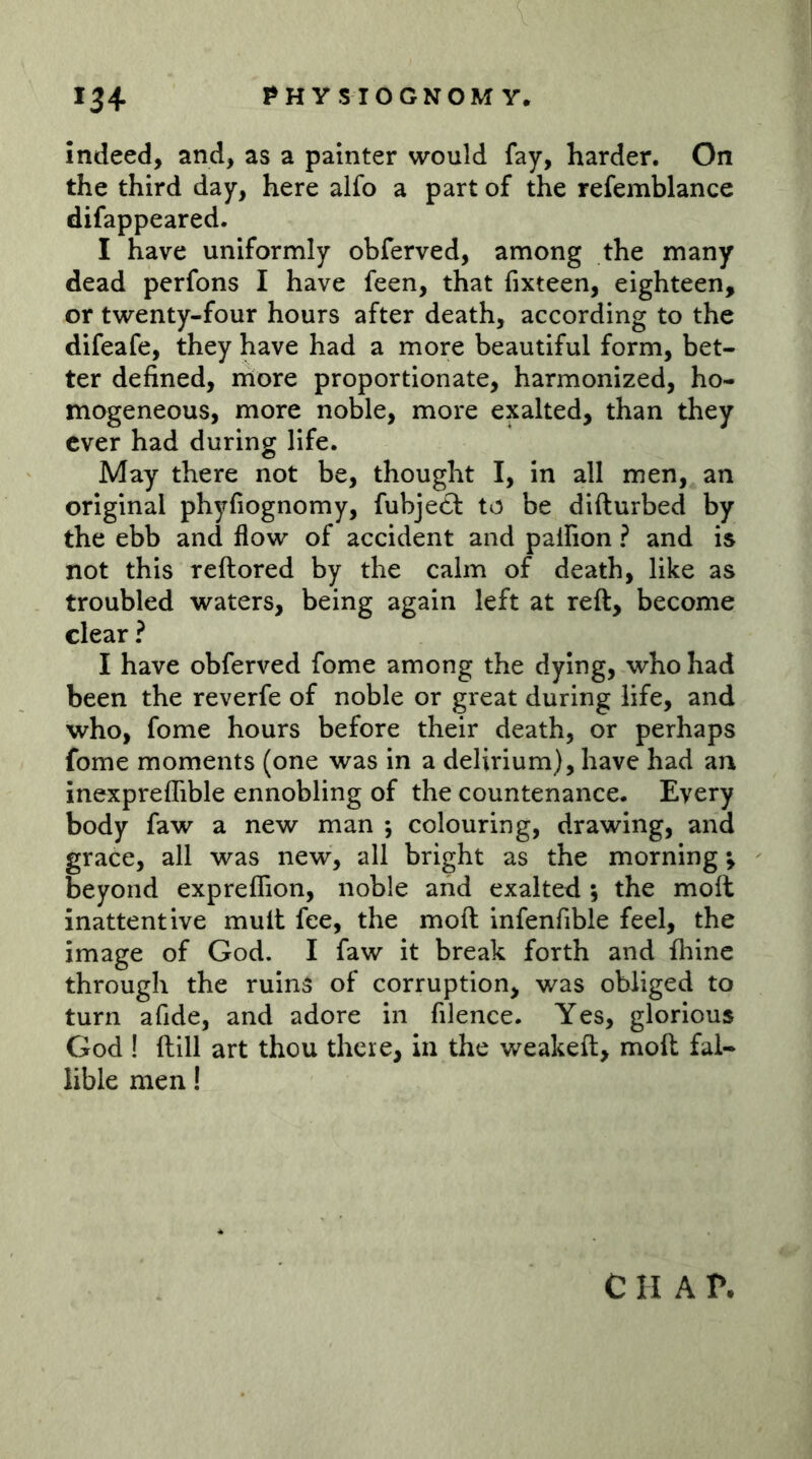 indeed, and, as a painter would fay, harder. On the third day, here alfo a part of the refemblance difappeared. I have uniformly obferved, among the many dead perfons I have feen, that fixteen, eighteen, or twenty-four hours after death, according to the difeafe, they have had a more beautiful form, bet- ter defined, more proportionate, harmonized, ho- mogeneous, more noble, more exalted, than they ever had during life. May there not be, thought I, in all men, an original phyfiognomy, fubje£l: to be difturbed by the ebb and flow of accident and palfion ? and is not this reftored by the calm of death, like as troubled waters, being again left at reft, become clear ? I have obferved fome among the dying, who had been the reverfe of noble or great during life, and who, fome hours before their death, or perhaps fome moments (one was in a delirium), have had an inexpreflible ennobling of the countenance. Every body faw a new man ; colouring, drawing, and grace, all was new, all bright as the morning; beyond expreflion, noble and exalted •, the moft inattentive mult fee, the moft infenfible feel, the image of God. I faw it break forth and fhinc through the ruins of corruption, was obliged to turn afide, and adore in filence. Yes, glorious God ! ft ill art thou there, in the weakeft, moft fal- lible men! C H A r.