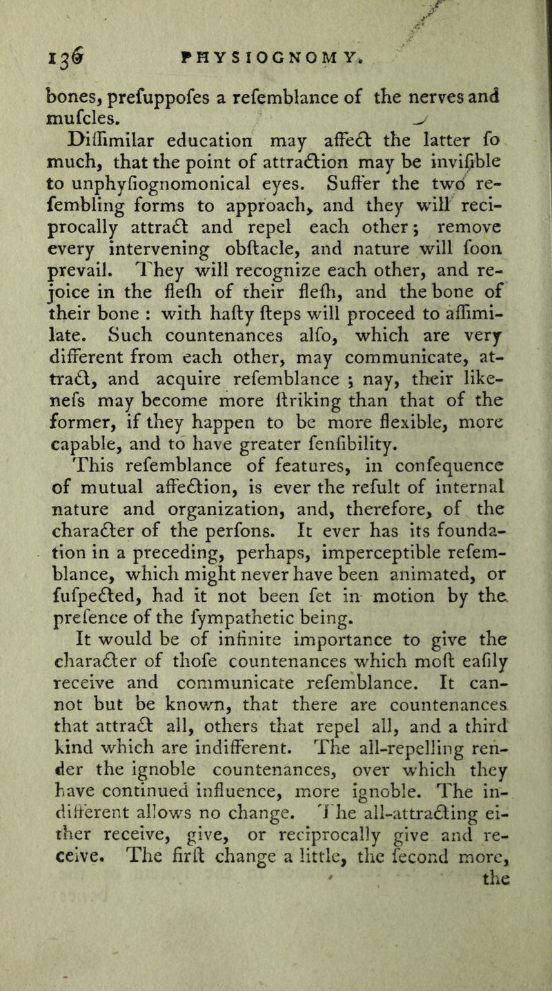 bones, prefuppofes a refemblance of the nerves and mufcles. Diffimilar education may afFe£f the latter fo much, that the point of attraflion may be invißble to unphyfiognomonical eyes. Suffer the two re- fembling forms to approach^ and they will reci- procally attra£l and repel each other; remove every intervening obftacle, and nature will foon prevail. They will recognize each other, and re- joice in the flefli of their flefh, and the bone of their bone : with hafty fteps will proceed to affimi- late. Such countenances alfo, which are very different from each other, may communicate, at- tra£l, and acquire refemblance •, nay, their like- nefs may become more Itriking than that of the former, if they happen to be more flexible, more capable, and to have greater fenfibility. This refemblance of features, in confequence of mutual affeftion, is ever the refult of internal nature and organization, and, therefore, of the charafter of the perfons. It ever has its founda- tion in a preceding, perhaps, imperceptible refem- blance, which might never have been animated, or fufpefted, had it not been fet in motion by the. prefence of the fympathetic being. It would be of infinite importance to give the charadler of thofe countenances which mofl eafily receive and communicate refemblance. It can- not but be knov/n, that there are countenances that attraft all, others that repel all, and a third kind which are indifferent. The ail-repelling ren- der the ignoble countenances, over wdiich they have continued influence, more ignoble. The in- different allows no change. 7 he all-attrafting ei- ther receive, give, or reciprocally give and re- ceive. The firil change a little, the fecond more, ' tlie