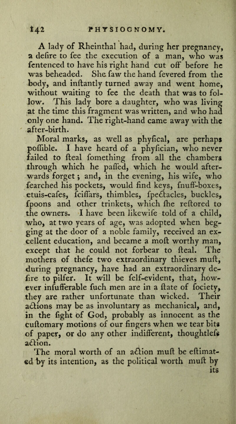 A lady of Rheinthal had, during her pregnancy, a defire to fee the execution of a man, who was fcntenced to have his right hand cut off before he was beheaded. She faw the hand fevered from the body, and inftantly turned away and went home, without waiting to fee the death that was to fol- low. This lady bore a daughter, who was living at the time this fragment was written, and who had only one hand. The right-hand came away with the after-birth. Moral marks, as well as phyfical, are perhaps pofTible. I have heard of a phyfician, who never failed to fteal fomething from all the chambers through which he pafled, which he would after- wards forget; and, in the evening, his wife, who fearched his pockets, would find keys, fnufi-boxes, etuis-cafes, feiflars, thimbles, fpeftacles, buckles, fpoons and other trinkets, which fhe reftored to the owners. I have been likewife told of a child, who, at two years of age, was adopted when beg- ging at the door of a noble family, received an ex- cellent education, and became a moft worthy man, except that he could not forbear to fteal. The mothers of thefe two extraordinary thieves muft, during pregnancy, have had an extraordinary de- fire to pilfer. It will be felf-evident, that, how- ever infufferable fuch men are in a ftate of fociety, they are rather unfortunate than wicked. Their actions may be as involuntary as mechanical, and, in the fight bf God, probably as innocent as the cuftomary motions of our fingers when we tear bits of paper, or do any other indifferent, thoughtlefs aftion. The moral worth of an aftion muff be eftlmat- ed by its intention, as the political worth muft by its