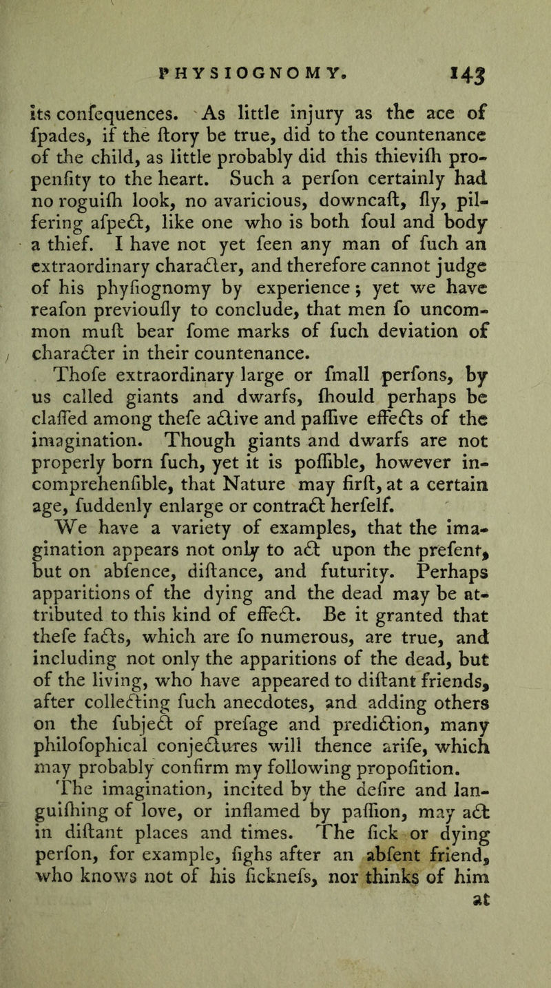 its confequences. As little injury as the ace of fpades, if the flory be true, did to the countenance of the child, as little probably did this thievifh pro- penfity to the heart. Such a perfon certainly hadl no roguifli look, no avaricious, downcaft, fly, pil- fering afpeft, like one who is both foul and body a thief. I have not yet feen any man of fuch an extraordinary chara£ler, and therefore cannot judge of his phyfiognomy by experience j yet we have reafon previoufly to conclude, that men fo uncom- mon muft bear fome marks of fuch deviation of / charafter in their countenance. Thofe extraordinary large or fmall perfons, by us called giants and dwarfs, fhould perhaps be clafled among thefe atlive and paflive efFefts of the imagination. Though giants and dwarfs are not properly born fuch, yet it is poflible, however in- comprehenfible, that Nature may firft, at a certain age, fuddenly enlarge or contrail herfelf. We have a variety of examples, that the Ima- gination appears not only to a6l upon the prefent^ but on abfence, diftance, and futurity. Perhaps apparitions of the dying and the dead may be at- tributed to this kind of efFe£l:. Be it granted that thefe fafts, which are fo numerous, are true, and including not only the apparitions of the dead, but of the living, who have appeared to diftant friends, after collefting fuch anecdotes, and adding others on the fubjefi: of prefage and predi£l:ion, many philofophical conjectures will thence arife, which may probably confirm my following propofition. The imagination, incited by the defire and lan- guifliing of love, or inflamed by pafTion, may a£t in diftant places and times. The fick or dying perfon, for example, fighs after an abfent friend, who knows not of his ficknefs, nor thinks of him at