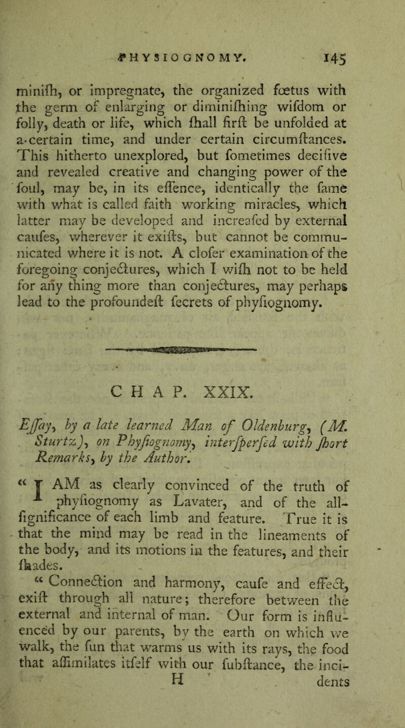 minifli, or impregnate, the organized foetus with the germ of enlarging or diminifhing wifdom or folly, death or life, which fhall firft be unfolded at a-certain time, and under certain circumftances. This hitherto unexplored, but fometimes decifive and revealed creative and changing power of the foul, may be, in its effence, identically the fame with what is called faith working miracles, which latter may be developed and increafed by external caufes, wherever it exifts, but cannot be commu- nicated where it is not. A clofer examination of the foregoing conjeilures, which I v/ifh not to be held for any thing more than conje£lures, may perhaps lead to the profoundeft fecrets of phyfiognomy. ■■■'Wi'iMiOTi' CHAP. XXIX. EJJay^ hy a late learned Man of Oldenburg^ (M. Sturtz)^ on Phyfiognomyy mterfperfed with Jhort Remarks^ by the Author, T AM as clearly convinced of the truth of ^ phyfiognomy as Lavater, and of the all- fignificance of each limb and feature, 'frue it is that the mind may be read in the lineaments of the body, and its motions in the features, and their fliades. “ Conneilion and harmony, caufe and effect, exift through all nature; therefore between the external and internal of man. Our form is influ- enced by our parents, by the earth on which v/e walk, the fun that warms us with its rays, the food that affimilates itfelf with our fubftance, the inci- H dents