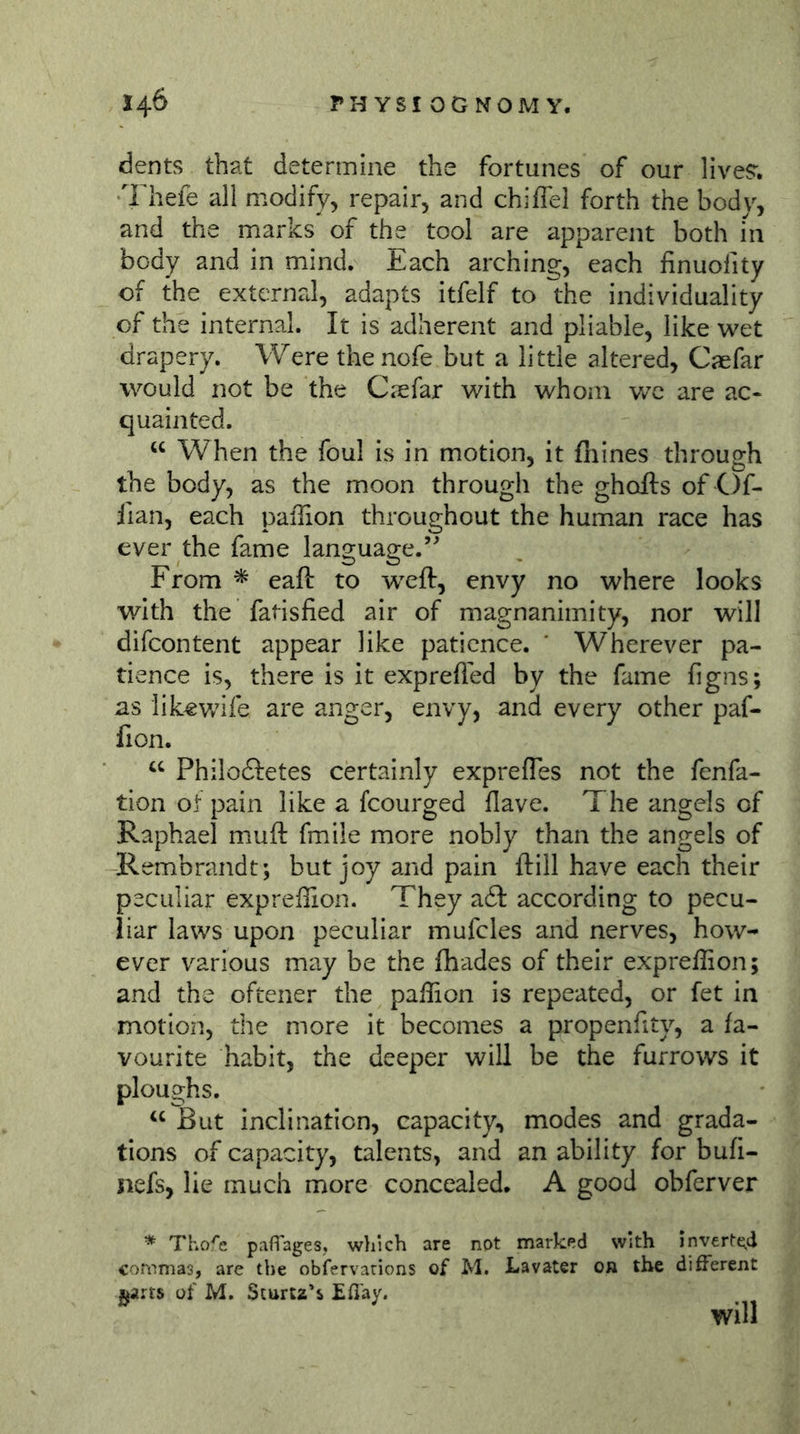 dents that determine the fortunes of our lives'. Thefe all modify, repair, and chiffel forth the body, and the marks of the tool are apparent both m body and in mind. Each arching, each finuofity of the external, adapts itfelf to the individuality of the internal. It is adherent and pliable, like wet drapery. Were the nofe but a little altered, Caefar would not be the Caefar with whom wc are ac- quainted. When the foul is in motion, it fiiines through the body, as the moon through the ghofts of C)f- ilan, each pafhon throughout the human race has ever the fame language.’^ From * eaft to weft, envy no where looks with the fatisfied air of magnanimity, nor will difcontent appear like patience. ' Wherever pa- tience is, there is it exprefled by the fame figns; as likewife are anger, envy, and every other paf- lion. Philoftetes certainly exprefles not the fenfa- tion ot pain like a fcourged Have. The angels of Raphael muft fmile more nobly than the angels of Rembrandt; but joy and pain ftill have each their peculiar expreflion. They a6l according to pecu- liar laws upon peculiar mufcles and nerves, how- ever various may be the fhades of their expreflion; and the oftener the paflion is repeated, or fet in motion, the more it becomes a propenflty, a fa- vourite habit, the deeper will be the furrows it ploughs. “ But inclination, capacity, modes and grada- tions of capacity, talents, and an ability for bufi- nefs, lie much more concealed. A good obferver * Thofe paflages. which are not marked with inv€rte.d commas, are the obfervarions of M. Lavater or the different j^arts of M. Sturtz's £ß'ay. will