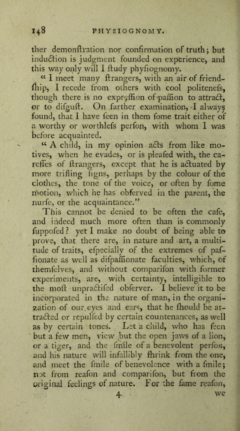 ther demonftration nor confirmation of truth; but indu£tion is judgment founded on experience, and this way only will I ftudy phyfiognomy. I meet many ftrangers, with an air of friend- fliip, I recede from others with cool politenefs, though there is no expr^ffion of paflion to attract:, or to difguft. On farther examination, I always found, that I have feen in them fome trait either of a worthy or worthlefs perfon, with whom I was before acquainted. A child, in my opinion a£l:s from like mo- tives, when he evades, or is plea fed with, the ca- relTes of ftrangers, except that he is actuated by more trifling ligns, perhaps by the colour of the clothes, the tone of the voice, or often by fome inotioii, which he has obferved in the parent, the nurfe, or the acquaintance.” This cannot be denied to be often the cafe, and indeed much more often than is commonly fuppofed ? yet I make no doubt of being able to prove, that there are, in nature and art, a multi- tude of traits, efpecially of the extremes of paf- fionate as well as difpaflionate faculties, which, of themfelves, and without comparifon with former experiments, are, with certainty, intelligible to the moft unpradtifed obferver. I believe it to be incorporated in the nature of man, in the organi- zation of our, eyes and ears, that he fhould be at- tracted or repulfed by certain countenances, as well as by certain tones. Let a child, who has feen ^ but a few men, view but the open jaws of a lion, or a tiger, and the fmile of a benevolent perfon, and his nature will infallibly Ihr ink from the one, and meet the fmile of benevolence with a fmile; not from reafon and comparifon, but from the original feelings of nature. For the fame reafon, 4 we