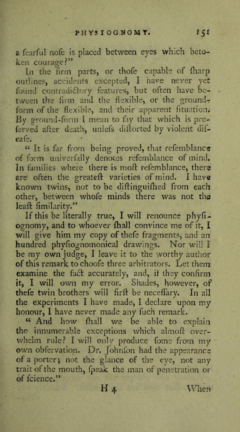 a fearful aofe is placed between eyes which beto- ken courage?” In the firm parts, or thofe capable of (harp oudines, accidents excepted, I have never yet found contradißory features, but often have bc-^ tween the firm and the flexible, or the grounds form of the flexible, and their apparent fituation^ By grround-form I mean to fay that which is pre- ferved after death, unlefs diftorted by violent dif- eafe. It is far frorn being proved, that refemblanc? of form univerfally denotes refemblance of mind. In families where there is moft refemblance, there are often the greateft varieties of mind. 1 hav« known twins, not to be diftinguiihed from each other, between v/nofe minds there was not tha leafl: fimilarity.” If this be literally true, I will renounce phyfi- ognomy, and to v/hoever {hall convince me of it, I will give him my copy of thefe fragments, and an hundred phyfiognomonical drawings. Nor will I be my own judge, I leave it to the worthy author of this remark to choofe three arbitrators. Let them examine the fact accurately, and, if they confirm it, I will own my error. Shades, hov/ever, of thefe twin brothers will firft be necefiary. In all the experiments I have made, I declare upon my honour, I have never made any fuch remark. And how fhall we be able to explain the innumerable exceptions v/hich almoft over- whelm rule? I will only produce fome from my own obfervation. Dr. Johnfon had the appearance of a porter; not the glance of the eye, not any trait of the mouth, fpeäc the man of penetration or of fcience.” H4 When