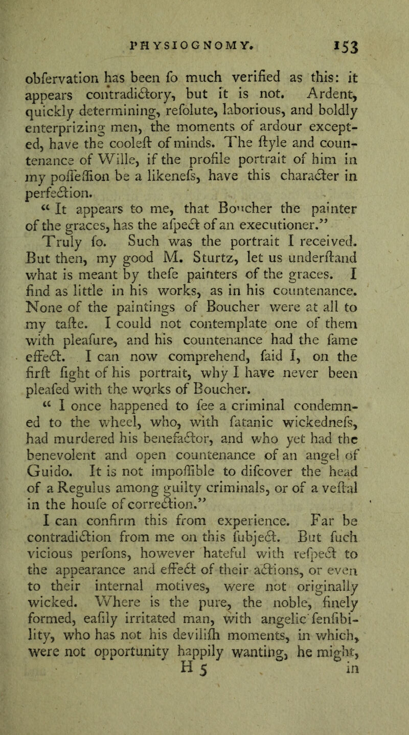 obfervatlon has been fo much verified as this: it appears contradiftory, but it is not. Ardent, quickly determining, refolute, laborious, and boldly enterprizing men, the moments of ardour except- ed, have the cooleft of minds. The ftyle and coun- tenance of Wille, if the profile portrait of him in my poffefiion be a likenefs, have this character in perfe<?cion. It appears to me, that Bo’^cher the painter of the graces, has the afpe(5f of an executioner.^’ Truly fo. Such was the portrait I received. But then, my good M. Sturtz, let us underftand v/hat is meant by thefe painters of the graces. I find as little in his works, as in his countenance. None of the paintings of Boucher v/ere at all to my tafte. I could not contemplate one of them with pleafure, and his countenance had the fame efFedl. I can now comprehend, faid I, on the firfl: fight of his portrait, why I have never been pleafed with the works of Boucher. I once happened to fee a criminal condemn- ed to the v/heel, who, with fatanic wickednefs, had murdered his benefaftor, and who yet had the benevolent and open countenance of an ange! of Guido. It is not impoffible to difeover the head of a Regulus among guilty criminals, or of a veftal in the houfe of correÖion.” I can confirm this from experience. Far be contradiction from me on this fubjeft. But fuch vicious perfons, however hateful with refpeCt to the appearance and effeCt of their aClions, or even to their internal motives, were not originally wicked. Where is the pure, the noble, finely formed, eafily irritated man, with angelic fenfibi- lity, who has not his devilifli moments, in v/hich, were not opportunity happily wanting, he might, H 5 in