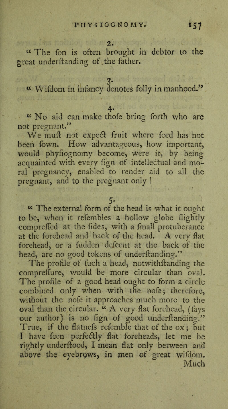 2. The fon is often brought in debtor to the great underftanding of the father. 3- Wifdom in infancy denotes folly in manhood.’* 4.« No aid can make thofe bring forth who are not pregnant.’’ We muft not expedf fruit where feed has not been fown. How advantageous, how important, would phyfiognomy become, were it, by being acquainted with every hgn of intelledlual and mo- ral pregnancy, enabled to render aid to all the pregnant, and to the pregnant only ! 5- The external form of the head is what it ought to be, when it refembles a hollow globe flightly compreffed at the fides, with a frnall protuberance at the forehead and back of the head. A very flat forehead, or a fudden defeent at the back of the head, are no good tokens of underftanding.” The profile of fuch a head, notwithftanding the conipreflure, v/ould be more circular than oval. The profile of a good head ought to form a circle combined only v/hen with the nofe; therefore, without the nofe it approaches much more to the oval than the circular. A very flat forehead, (fays our author) is no fign of good underftanding.” True, if the flatnefs refemble that of the ox; but I have feen perfedtly flat foreheads, let me be rightly underftood, I mean flat only between and above the eyebrgws, in men of great wifdom. Much