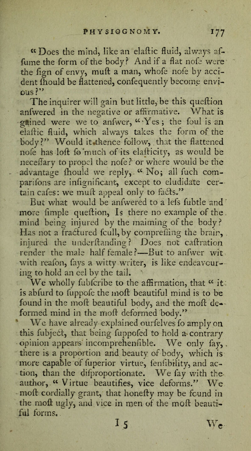 ^^Does the mind, like an elaftic fluid, alv/ays af- fume the form of the body ? And if a flat note were the fign of envy, muft a man, whofe nofe by acci- dent fhould be flattened, confequently become envi- ous ?’ The Inquirer will gain but little, be this queftion anfwered in the negative or affirmative. What is gftined were we to anfwer, ^^'Yes; the foul Is an elaftic fluid, which always takes the form of the body?’’ Would it*thence follow, that the flattened nofe has loft fo^mtich of its elafticity, as Vv^culd be neceftary to propel the nofe ? or where would be the advantage fliouid we reply,^ No; all fuch com- parifons are inftgnificant, except to eludidate cer- tain cafes: we muft appeal only to fatfts,” But what would be anfwered to a Icfs fubtle and more fimple queftion. Is there no example of the. mind being injured by the maiming of the body? Has not a fradtured fcull, by compreffing the brain, injured the underftanding ? Does not caftration render the male half female?—But to anfwer wit with reafon, fays a witty writer, is like endeavour- ing to hold an eel by the tail. ' We wholly fubfcribe to the affirmation, that it : is abfurd to fuppofe the nioft beautiful mind is to be found in the moft beautiful body, and the moft de*- formed mind in the moft deformed body.’^ ' We have already explained ourfelves fo amply on this fubjedf, that being fuppofed to hold contrary opinion appears’incomprehenfible. We only fay,, there is a proportion and beauty of body, which is more capable of fuperior virtue, feniibdity, and ac- tion, than the difproportionate. We fay with the^ author, ‘‘Virtue beautifies, vice deforms.” We moft cordially grant, that honefty may be found in the moft ugly, and vice in men of the moft beauti- ful forms,. 15 Wc