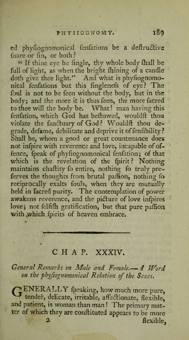 ed pTiyfiognomonlcal fenfations be a deftrufilive fnare or fin, or both? “ If thine eye be lingle, thy whole body fliall be full of light, as when the bright fliining of a candle doth give thee light/’ And what is phyfiognomo- nical fenfations but this linglenefs of eye? The foul is not to be feen without the body, but in the body; and the more It is thus feen, the more facred to thee will the body be. What! man having this fenfation, which God has beftowed, wouldft thou violate the fanifuary of God ? Wouldft thou de- grade, defame, debilitate and deprive it offenfibility ? Shall he, whom a good or great countenance does not infpire with reverence and love, incapable of of- fence, fpeak of phyßognomonical fenfation; of that which is the revelation of the fpirit? Nothing maintains chaftity fo entire, nothing fo truly pre- ferves the thoughts from brutal paffion, nothing fo reciprocally exalts fouls, when they are mutually held in facred purity. The contemplation of power awakens reverence, and the piflure of love infpires Iovjc; not felfifh gratification, but that pure paffion with .which fpirits of heaven embrace. CHAP. XXXIV. General Reynarks on Male and Female.—4 Word on the phyßognomonical Relation of the Sexes. /^ENERALLY fpeaking, how much more pure, ^ tender, delicate, irritable, affe6l:ionate, flexible, and patient, is woman than man I The primary mat- ter of which they are conftituted appears to be more Ä flexible.