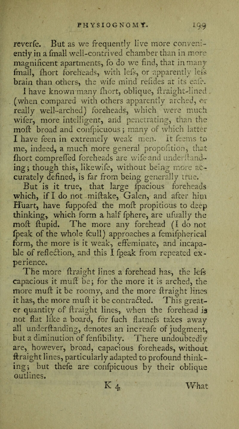 reverfe. But as we frequently live more conveni- ently in a fmall well-contri ved chamber than in more magnificent apartments, fo do we find, that in many fmall, fhort foreheads, v/ith lefs, or apparently leis brain than others-, the wife mind refides at its eafe, 1 have known many iliort, oblique, ftraight^ined (when compared with others apparently arched, or really well-arched) foreheads, v/hich v/ere much, wifer, more intelligent, and penetrating, than the mofl: broad and confpicuous; many of which latter I have feen in extremely v/eak men. It feems t.o me, indeed, a much more general propofition, that fhort comprefled foreheads are wife and underitand-- ing; though this, likewife, without being more ac- curately defined, is far from being generally true.' But is it true, that large fpacious foreheads which, if I do not -miftake, Galen, and after hioi Huart, have fuppofed the moft propitious to deep thinking, which form a half fphere, are ufuaily the mofl: flupid. The more any forehead (I do not fpeak of the whole fcuil) approaches a femifpherical form, the more is it v^^eak, elFeminate, and incapa- ble of refledfion, and this I fpeak from repeated ex- perience. The more ftraight lines a forehead has, the lefs capacious it mufl be; for the more it is arched, the more mufl it be roomy, and the more fti-aight lines it has, the more mufl it be contradfed. This great- er quantity of ftraight lines, when the forehead is not flat like a board, for fuch flatnefs takes away all underftanding, denotes an increafe of judgment, but a diminution of fenfibility. There undoubtedly are, hov/ever, broad, capacious foreheads, without ftraight lines, particularly adapted to profound think- ing; but thefe are confpicuous by their oblique outlines. K 4 Vv^hat