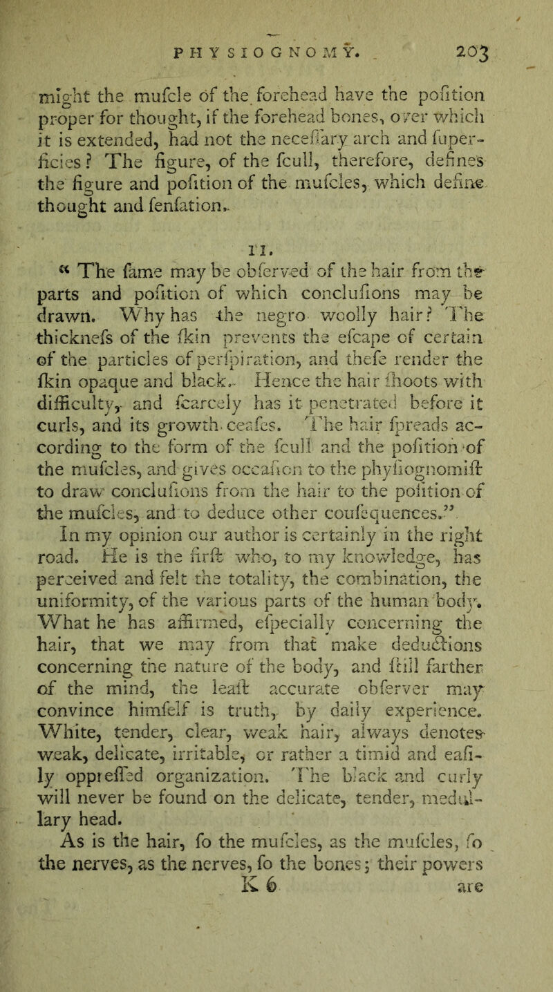 might the mufde of the forehead have the pofition proper for thought, if the forehead bones, over which it is extended, had not the necefiar.y arch and fuper- hcies ? The figure, of the fcull, therefore, defines the figure and pofition of the mufcles, which define thought and fenfation.- ri. The fame maybe obferved of the hair frorntbr parts and pofition of which conclufions may be drawn. Why has the negro woolly hair? The thicknefs of the flfin prevents the efcape of certain of the particles of perfi3iration, and thefe render the fkin opaque and black,. Hence the hair ihoots with difficulty,- and fcarcely has it penetrated before it curls, and its growth, ceafes. The hair fpreads ac- cording to the form of the fcull and the pofition of the mufcles, and gives occailcn to the phyfiognomifl: to draw conclufions fi'om the hair to the pofition of the mufcles, and to deduce other coufequences.’f In my opinion our author is certainly in the right road. He is the firfls rvho., to my knowledge, has perceived and felt the totality, the combination, the uniformity, of the various parts of the human body. What he has affirmed, efpecially concerning the hair, that we may from that make dedudions concerning the nature of the body, and füll farther of the mind, the leafi: accurate obferver ma}^ convince himfelf is truth, by daily experience. White, tender, clear, weak hair, alv/ays denotes- weak, delicate, irritable, or rather a timid and eafi- ly opprefled organization. Tlie black amd curly will never be found on the delicate, tender, medid- lary head. As is the hair, fo the mufcles, as the mufcles, fo the nerves, as the nerves, fo the bones 5 their powers K 6 are