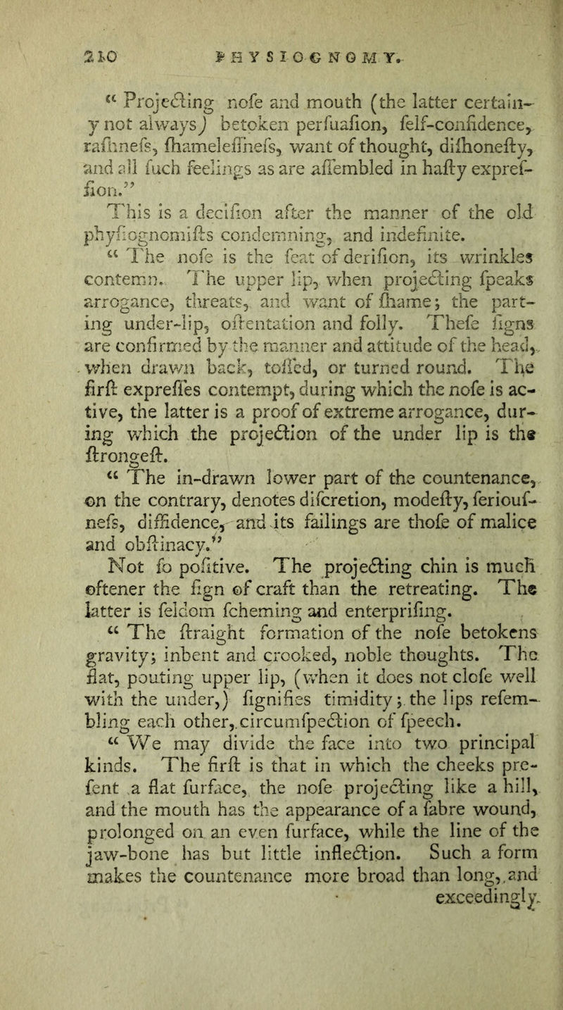 Projefting nofe and mouth (the latter certain- y not always) betoken perfuafion, felf-coniidence, raflinefs, fhameleflnefs, want of thought, dilhonefty, and all fuch feelings as are affembled in hafty expref- fion/’ This is a decifion after the manner of the old phyfiognomifts condemning, and indefinite. The nofe is the feat of derifion, its wrinkles contemn. The upper lip, when projedfing fpeaks arrogance, threats, and want of fliame; the part- ing under-lip, oftentation and folly. Thefe figns are confirmed by the manner and attitude of the head, - when drawn back, toffed, or turned round. The firft exprefies contempt, during which the nofe is ac- tive, the latter is a proof of extreme arrogance, dur- ing which the projedlion of the under lip is th« ftrongeft. The in-drav/n lower part of the countenance, on the contrary, denotes difcretion, modefty, feriouf- nefs, diffidence^ and its failings are thofe of malice and obfiinacy.^^ Not fo pofitive. The projedfing chin is much oftener the fign of craft than the retreating. The latter is feldom fcheming and enterprifmg. The ftraight formation of the nofe betokens gravity; inbent and crooked, noble thoughts. The. flat, pouting upper lip, (when it does not clofe well with the under,) fignifies timidity; the lips refem- bling each other,.circumfpedlion of fpeech. We may divide the face into two principal kinds. The firft is that in which the cheeks pre- fent a flat furfiice, the nofe projecting like a hill, and the mouth has the appearance of a fab re wound, prolonged on an even furface, while the line of the jaw-bone has but little inflexion. Such a form makes the countenance more broad than long,.and exceedingly.