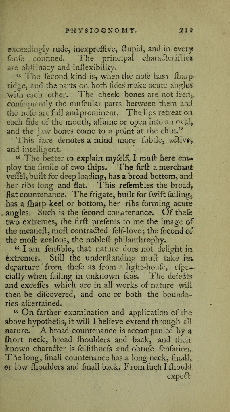 exceedingly rude, inexpreffive, ftupid, and in everji^ fenfe confined. The principal charadieriltics are obitinacy and inflexibility. The fecond kind is, when the nofe hasi fliarp^ ridge, and the parts on both lides make acute angles with each otherThe cheek bones are not feen, confequently the mufcular parts between them and the liefe are full and prominent. The lips retreat on each fide of the mouth, affiime or open into an oval, and the jaw bones come to a point at the chin.’’ This face denotes a mind more fubtle, adlivtj and intelligent. The better to explain myfelf^ I muft here em- ploy the fimile of two fhips. The firft a merchant vefiel, built for deep loading, has a broad bottom, and her ribs long and flat. This refembles the broad, flat countenance. The frigate, built for fwift failing, has a fharp keel or bottom, her ribs forming acute angles. Such is the fecond countenance. Of thefe two extremes, the firft prefents to me the image of the meaneft, moft contra<fted felf-love; the fecond of the moft zealous, the nobleft philanthrophy. I am fenfible, that nature does not delight in extremes. Still the nnderftanding muft take its. de.parture from thefe as from a light-houfe, efpe— cially when failing in unknown feas. The defe(Si'3 and excelTes which are in all works of nature will then be difeovered, and one or both the bounda- ries afeertainedo. “ On farther examination and application of the above hypothefis, it will I believe extend through all nature. A broad countenance is accompanied by a fhort neck, broad fhoulders and back, and their known charafter is felfifhnefs and obtufe fenfation. The long, fmall countenance has a long neck, fmall, ©r low fhoulders and fmall back.. From fuch I fhould expe£l