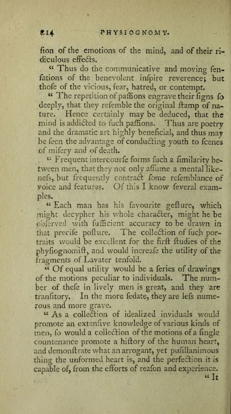 ?»H YSI OG NOM\% fti4 fion of the emotions of the mind, and of their ri'« diculous effeö:s. Thus do the communicative and moving fen- fations of the benevolent infpire reverence; but thofe of the vicious, fear, hatred, or contempt. “ The repetition of paffions engrave their figns fo deeply, that they refemble the original jftamp of na- ture. Hence certainly may be deduced, that the mind is addidled to fuch paihons. Thus are poetry and the dramatic art highly beneficial, and thus may be feen the advantage of condudting youth to fcenes of mifery and of death. Frequent intercourfe forms fuch a fimilarity be- tween men, that they not only affume a mental like- nefs, but frequently contraft feme refemblance of voice and features. Of this I know feveral exam- ples. Each man has his favourite gefture, which might decypher his v/hole charadler, might he be pbferved v/ith fufficient accuracy to be drawn in that precife poPiure. The colle£l:ion of fuch por- traits would be excellent for the firft ftudies of the phyfiognomifl-, and v/ould increafe the utility of the fragments of Lavater tenfold. Of equal utility would be a feries of drawings of the motions peculiar to individuals. The num- ber of thefe in lively men is great, and they are tranfitory. In the more fedate, they are lefs nume- rous and more grave. “ As a colleffcion of idealized inviduals would promote an extcnfive knowledge of various kinds of men, fo would a collection of the motions of a fingle countenance promote a hiftory of the human heart, and demonftrate v/hat an arrogant, yet pufillanimous thing the unformed heart is, and the perfection it is capable of, from the efforts of rcafon and experience. It