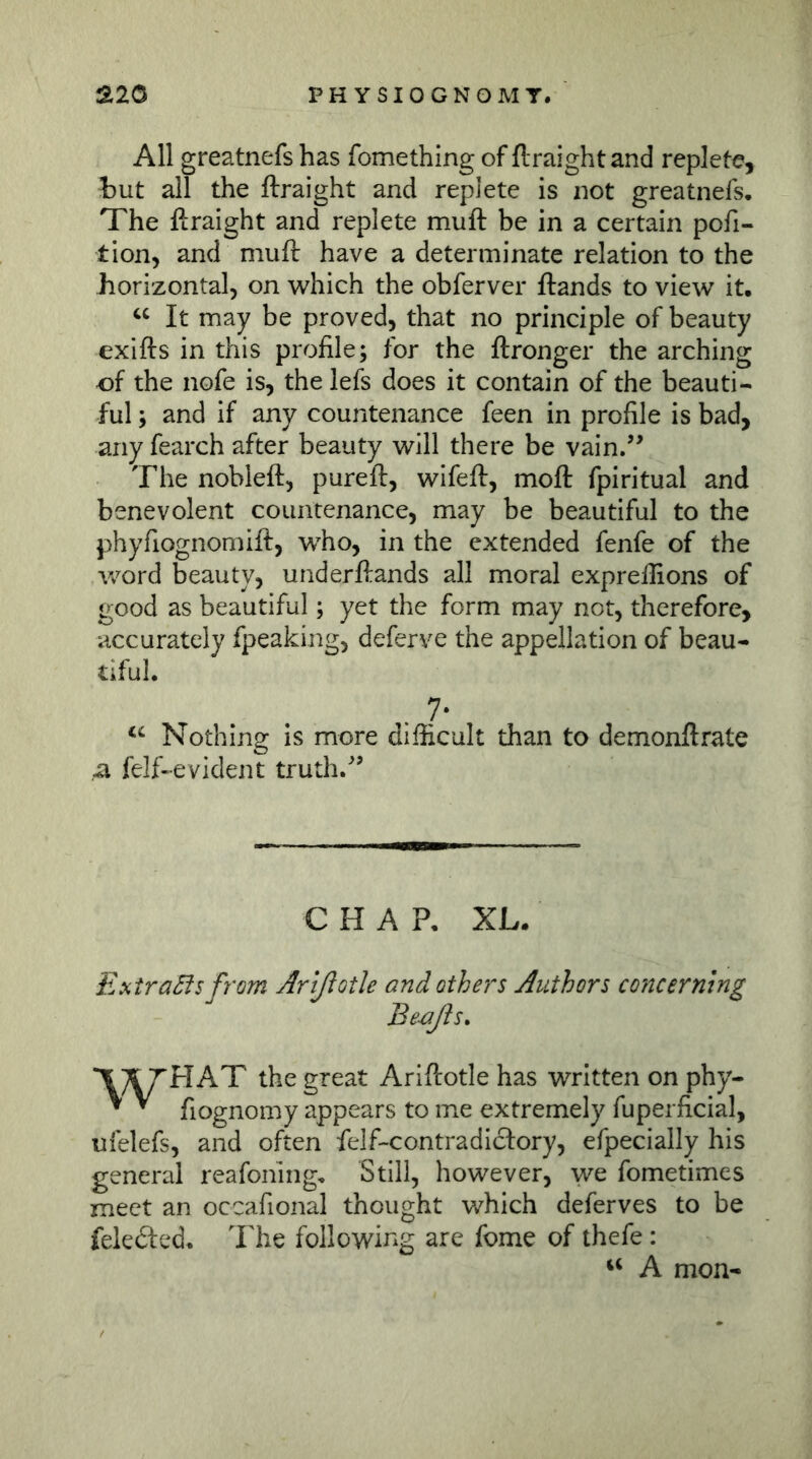 All greatnefs has fomething of ftraightand replete?, but all the ftraight and replete is not greatnefs. The ftraight and replete muft be in a certain pofi- tion, and muft have a determinate relation to the horizontal, on which the obferver ftands to view it. It may be proved, that no principle of beauty exifts in this profile; for the ftronger the arching of the nofe is, the lefs does it contain of the beauti- ful ; and if any countenance feen in profile is bad, any fearch after beauty will there be vain.’^ The nobleft, pureft, wifeft, moft fpiritual and benevolent countenance, may be beautiful to the phyfiognomift, who, in the extended fenfe of the word beauty, underftands all moral expreftions of good as beautiful; yet the form may not, therefore, accurately fpeaking, deferve the appellation of beau- tiful. 7* Nothing is more difficult than to demonftrate a felf-evident truth.^’ C HAP, XL. ExtraSfs from Artßotle and others Authors concerning Be^ßs, the great Ariftotle has written on phy- ^ ^ fiognomy appears to me extremely fuperficial, ufelefs, and often felf-contradicfory, efpecially his general reafoning. Still, however, we fometimes meet an occafional thought which deferves to be feledfed. The following are fome of thefe : ‘‘ A mon-