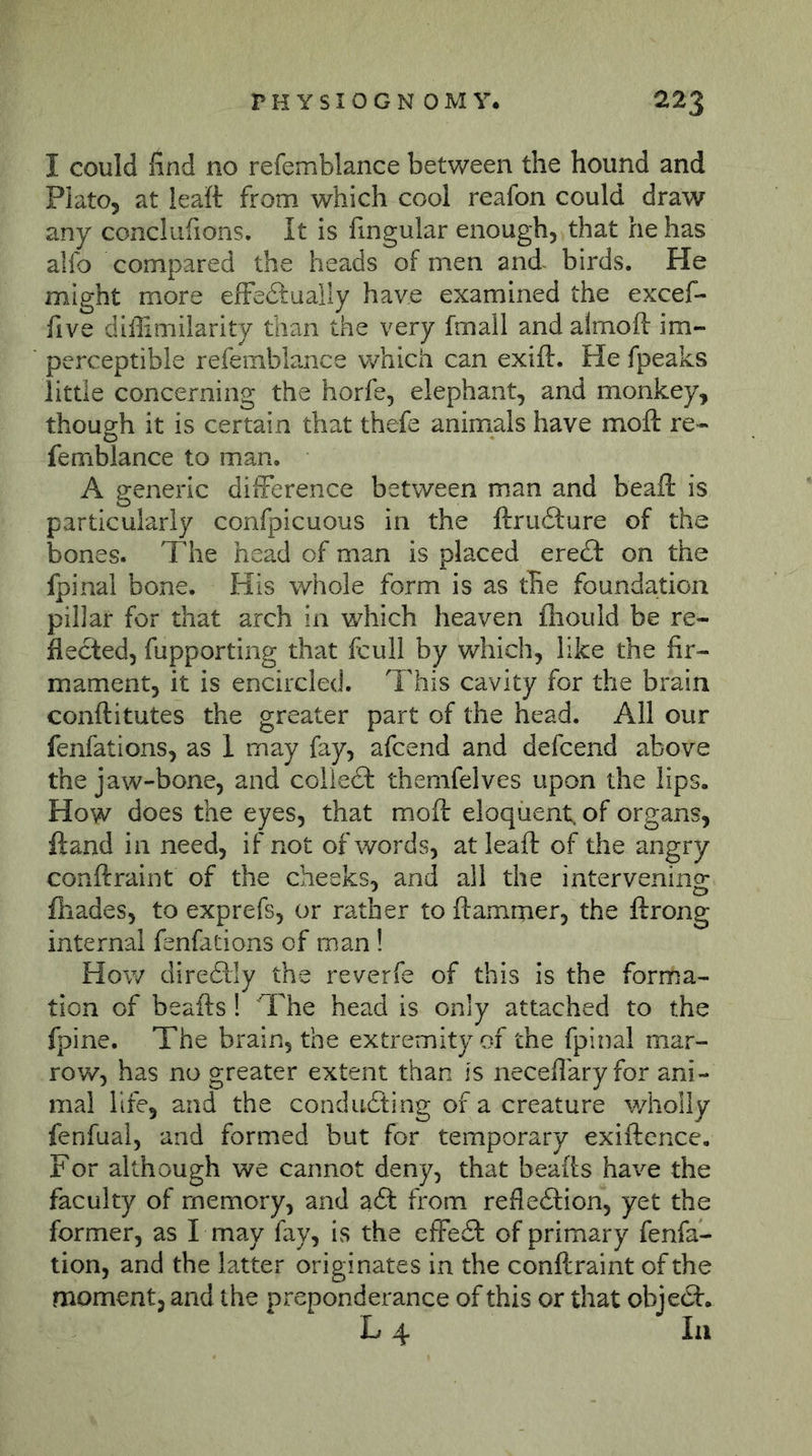 I could find no refemblance between the hound and Plato, at leaft from which cool reafon could draw any conclufions. It is fingular enough, that he has alfo compared the heads of men and birds. He might more efFedtually have examined the excef- five diffimilarity than the very fmall and almoft im- perceptible refemblance which can exift. He fpeaks little concerning the horfe, elephant, and monkey, though it is certain that thefe animals have moft re- femblance to man. A generic diiference between man and beaft is particularly confpicuous in the ftru£ture of the bones. The head of man is placed ereft on the fpinal bone. His whole form is as the foundation pillar for that arch in which heaven fiiould be re- flected, fupporting that fcull by which, like the fir- mament, it is encircled. This cavity for the brain conftitutes the greater part of the head. All our fenfations, as 1 may fay, afcend and defcend above the jaw-bone, and coiiedl themfelves upon the lips. How does the eyes, that moft eloquent, of organs, ft and in need, if not of words, at leaft of the angry conftraint of the cheeks, and all the intervening fhades, to exprefs, or rather to ftammer, the ftrong internal fenfations of man ! How diredtly the reverfe of this is the forma- tion of beafts ! The head is only attached to the fpine. The brain, the extremity of the fpinal mar- row, has no greater extent than is necefl'ary for ani- mal life, and the condudting of a creature wholly fenfual, and formed but for temporary exiftence. For although we cannot deny, that beafts have the faculty of memory, and aft from refleftion, yet the former, as I may fay, is the effeft of primary fenfa- tion, and the latter originates in the conftraint of the moment, and the preponderance of this or that objeft. L 4 In