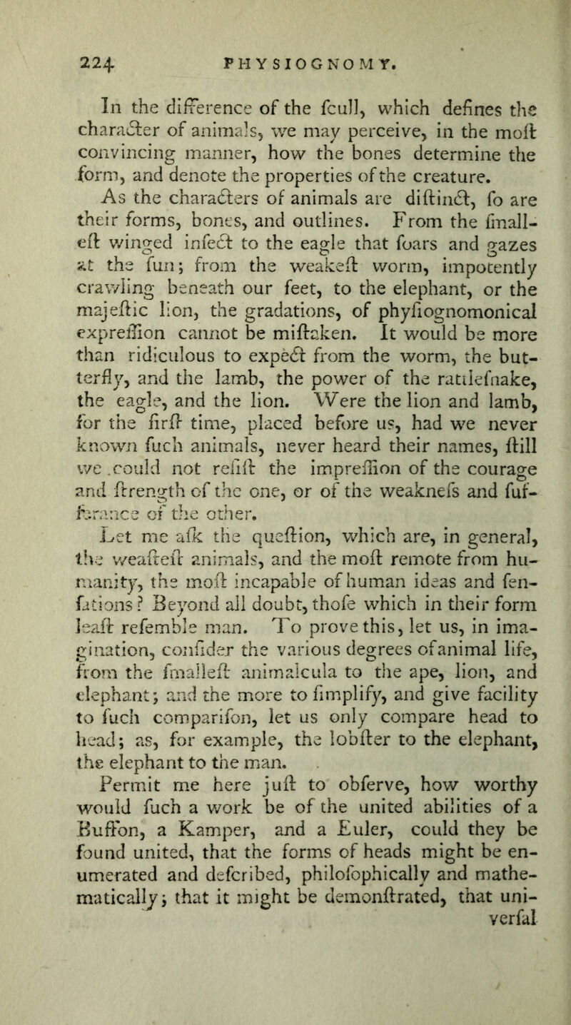 In the difference of the fcull, which defines the charaiSler of animals, we may perceive, in the moll convincing manner, how the bones determine the form, and denote the properties of the creature. As the characters of animals are diftindf, fo are their forms, bones, and outlines. From the fmall- eft winged infect to the eagle that foars and gazes at the fun; from the weakeft worm, impotently crawling beneath our feet, to the elephant, or the majeftic lion, the gradations, of phyfiognomonical expreffion cannot be miftaken. It would be more than ridiculous to expecft from the worm, the but- terfly, and the Iamb, the power of the ratiiefnake, the eagle, and the lion. Were the lion and lamb, for the firff time, placed before us, had we never known fuch animals, never heard their names, ftill we .could not relift the impreflion of the courage and ftrength of the one, or of the weaknefs and fuf- fcrance of the other. Let me aik the queftion, which are, in general, t!\e v/eafreil animals, and the moft remote from hu- manity, the mofl incapable of human ideas and fen- fations ? Beyond all doubt, thofe which in their form leait refemble man. To prove this, let us, in ima- gination, confider the various degrees ofanimal life, from the fmalieft animaleula to the ape, lion, and elephant; and the more to fimplify, and give facility to fuch comparifon, let us only compare head to head; as, for example, the lobfter to the elephant, the elephant to the man. Permit me here juft to obferve, how worthy would fuch a work be of the united abilities of a Euffbn, a Kamper, and a Euler, could they be found united, that the forms of heads might be en- umerated and deferibed, philofophically and mathe- matically; that it might be demonftrated, that uni- verfal