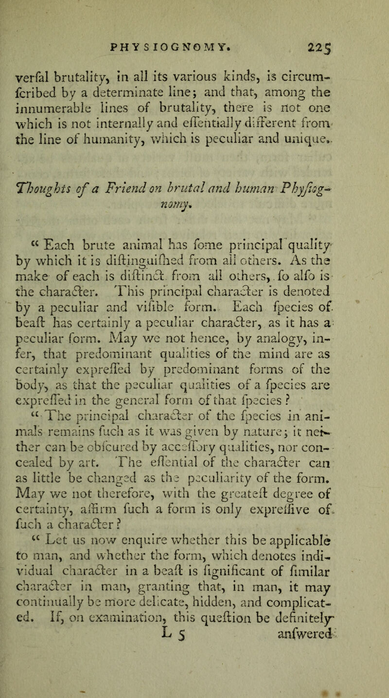 PHYS lOGNOM Y. 22$ verfal brutality, in all its various kinds, is circum- fcribed by a determinate line; and that, among the innumerable lines of brutality, there is not one which is not internally and effentially diiFerent from the line of humanity, which is peculiar and unique,. ^Thoughts of a Friend on brutal and human Phyfiog-^ nomy^ Each brute animal has fome principal quality by which it is diftinguifhed from all others. As the make of each is diftincl- from all others, fo alfo is the charafter. This principal character is denoted by a peculiar and vifible form. Each fpecies of. beaft has certainly a peculiar charafter, as it has 2l peculiar form. May v/e not hence, by analogy, in- fer, that predominant qualities of the mind are as certainly exprelTed by predominant forms of the body, as that the peculiar qualities of a fpecies are exprefied in the general form ofthat fpecies? The principal charaCier of the fi^ecies in ani- mals remains fuch as it was given by nature; it net«« ther can be cbicured by acceffory qualities, nor con- cealed by art. The eflential of the charadler can as little be changed as the peculiarity of the form. May we not therefore, with the greateft degree of certainty, affirm fuch a form is only expreifive of. fuch a charadler ? Let us now enquire whether this be applicable to man, and whether the form, which denotes indi- vidual charadler in a beafi: is fignificant of fimilar character in man, granting that, in man, it may continually be more delicate, hidden, and complicat- ed. If, on examination, this queftion be definitely