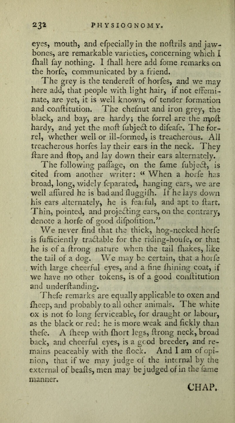 eyes, mouth, and efpeciallyin the noftrils and jaw- bones, are remarkable varieties, concerning which I (hall fay nothing, I fliall here add fome remarks on the horfe, communicated by a friend. The grey is the tendered: of horfes, and we may here add, that people with light hair, if not effemi- nate, are yet, it is well known, of tender formation and conftitution. The chefnut and iron grey, the black, and bay, are hardy; the forrel are the rr^ofl: hardy, and yet the moft fubje6l to difeafe. The for- rel, whether well or ill-formed, is treacherous. All treacherous horfes lay their ears in the neck. They ftare and ftop, and lay down their ears alternately. The following paffage, on the lame fubjecSf, is cited from another writer: When a horfe has broad, long, widely feparated, hanging ears, we are well afflired he is bad and lluggilb. If he lays down his ears alternately, he is feaiful, and apt to flart. Thin, pointed, and proje£ling ears, on the contrary, denote a horfe of good difpofition.’’ We never find that the thick, hog-nccked horfe is fufiiciently traöable for the riding-houfe, or that he is of a ftrong nature when the tail fhakes, like the tail of a dog. We may be certain, that a horfe with large cheerful eyes, and a fine Ihining coat, if we have no other tokens. Is of a good conftitution and underftanding. Thefe remarks are equally applicable to oxen and fheep, and probably to all other animals. The white ox is not fo long ferviceable, for draught or labour, as the black or red: he is more weak and fickly than thefe. A fheep with ftiort legs, ftrong neck, broad back, and cheerful eyes, is a gcod breeder, and re- mains peaceably with the flock. And I am of opi- nion, that if we may judge of the internal by the external of beafts, men may be judged of in the fame manner.