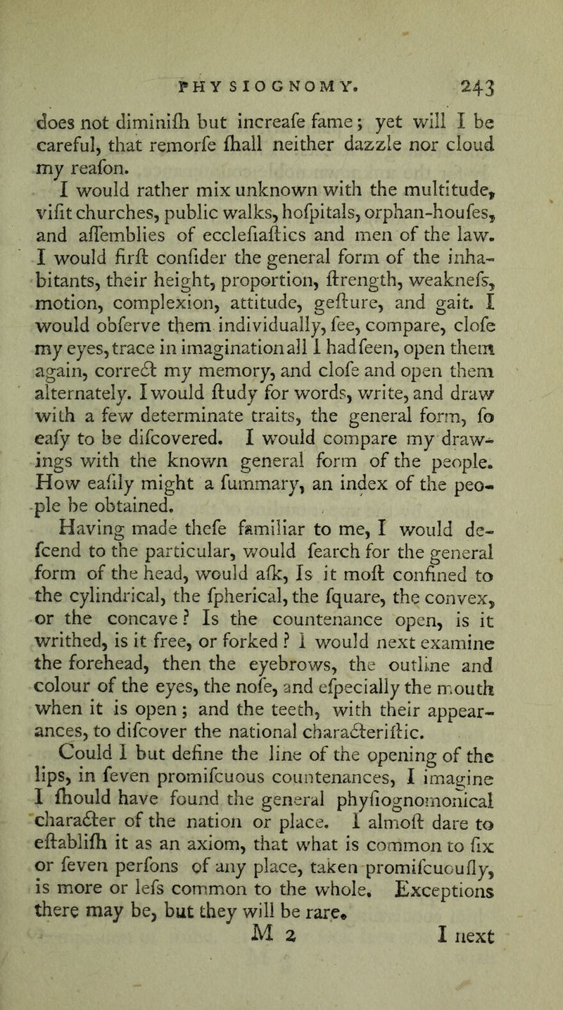 does not diminifh but increafe fame; yet will I be careful, that remorfe üiall neither dazzle nor cloud my reafon. I would rather mix unknown with the multitude, vifit churches, public walks, hofpitals, orphan-houfes, and affemblies of ecclefiaftics and men of the law. I would firfl: confider the general form of the inha- bitants, their height, proportion, ftrength, weaknefs, motion, complexion, attitude, gefture, and gait. I would obferve them individually, fee, compare, clofe my eyes, trace in imagination all 1 hadfeen, open them again, corre6l my memory, and clofe and open them alternately. I would ftudy for words, v/rite, and draw with a few determinate traits, the general form, fo eafy to be difcovered. I would compare my draw- ings with the known general form of the people. How eafily might a fummary, an index of the peo- ple be obtained. Having made thefe familiar to me, I would de- fcend to the particular, v/ould fearch for the general form of the head, would afk. Is it moft confined to the cylindrical, the fpherical, the fquare, the convex, or the concave ? Is the countenance open, is it v/rithed, is it free, or forked ? I would next examine the forehead, then the eyebrows, the outline and colour of the eyes, the nofe, and elpecially the mouth when it is open; and the teeth, with their appear- ances, to difcover the national characSferiflic. Could I but define the line of the opening of the lips, in feven promifeuous countenances, I ima^rine I fhould have found the general phyfiognomonical charafter of the nation or place, i almioft dare to eftablifh it as an axiom, that what is common to fix or feven perfons of any place, taken promifeuoufly, is more or lefs common to the whole. Exceptions there may be, but they will be rare^ M z I next