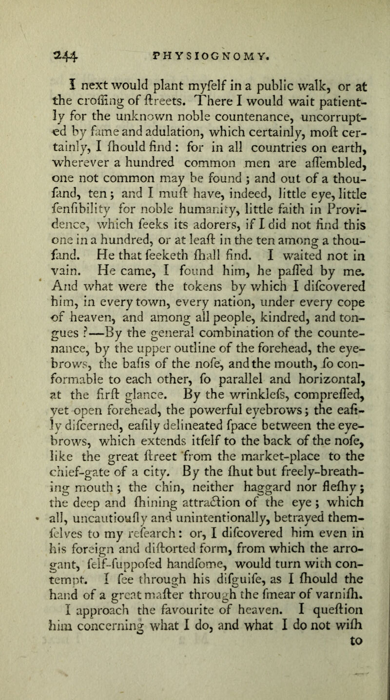 I next would plant myfelf in a public walk, or at the croßing of ftreets. There I would wait patient- ly for the unknov/n noble countenance, uncorrupt- «d by fame and adulation, which certainly, moft cer- tainly, I fhould find ; for in all countries on earth, wherever a hundred common men are aflembled, one not common may be found ; and out of a thou- fand, ten; and I muft have, indeed, little eye, little fenfibility for noble humanity, little faith in Provi- dence, which feeks its adorers, if I did not find this one in a hundred, or at leaf!: in the ten among a thou- fand. He that feeketh {hall find. I waited not in vain. He came, I found him, he pafTed by me. And what were the tokens by v/hich I difcovered him, in every town, every nation, under every cope of heaven, and among all people, kindred, and ton- gues ?—By the general combination of the counte- nance, by the upper outline of the forehead, the eye- brov/s, the bafis of the nofe, and the mouth, fo con- formable to each other, fo parallel and horizontal, at the firft glance. By the wrinklefs, comprefTed, yet-open forehead, the powerful eyebrows; the eafi- ly difcerned, eafily delineated fpace between the eye- brows, which extends itfelf to the back of the nofe, like the great ftreet from the market-place to the chief-gate of a city. By the fhut but freely-breath- ing mouth; the chin, neither haggard nor flefhy; the deep and fhining attra£lion of the eye; which all, uncautioufly and unintentionally, betrayed them- felves to my refearch: or, I difcovered him even in his foreign and diftorted form, from which the arro- gant, felf-fuppofed handfome, would turn with con- tempt. I fee through his difguife, as I fhould the hand of a great mailer through the fmear of varnifh. I approach the favourite of heaven. I queftion him concerning what I do, and what I do not wifh to