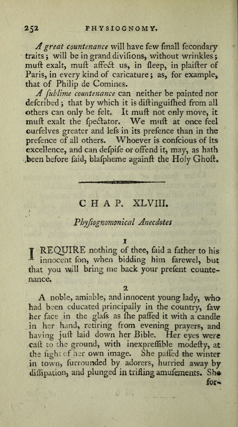 A great countenance will have few fmall fecondaiy traits; will be in grand divifions, without wrinkles; muft exalt, muft afFeit us, in fleep, in plaifter of Paris, in every kind of caricature; as, for example, that of Philip de Comines. A fublime countenance can neither be painted nor defcribed; that by which it is diftinguifhed from all others can only be felt. It muft not only move, it muft exalt the fpe6Lator. We muft at once feel Gurfelves greater and lefs in its prefence than in the prefence of all others. Whoever is confcious of its excellence, and can defpife or offend it, may, as hath .been before faid, blafpheme againft the Holy Ghoft* CHAP. XLVIII. Phyßognomonical Anecdotes 1 T REQUIRE nothing of thee, faid a father to his ^ innocent fon, when bidding him farewel, but that you w^ill bring me back your prefent counte- nance. 2 A noble, amiable, and innocent young lady, who had been educated principally in the country, faw her face in the glafs as ftie paffed it with a candle in her hand, retiring from evening prayers, and having juft laid down her Bible. Her eyes were caft to the ground, with inexpreftible modefty, at the fightcf her own image. She pafled the winter in town, furrounded by adorers, hurried away by diffipation, and plunged in trifling amufejnents. Sh»