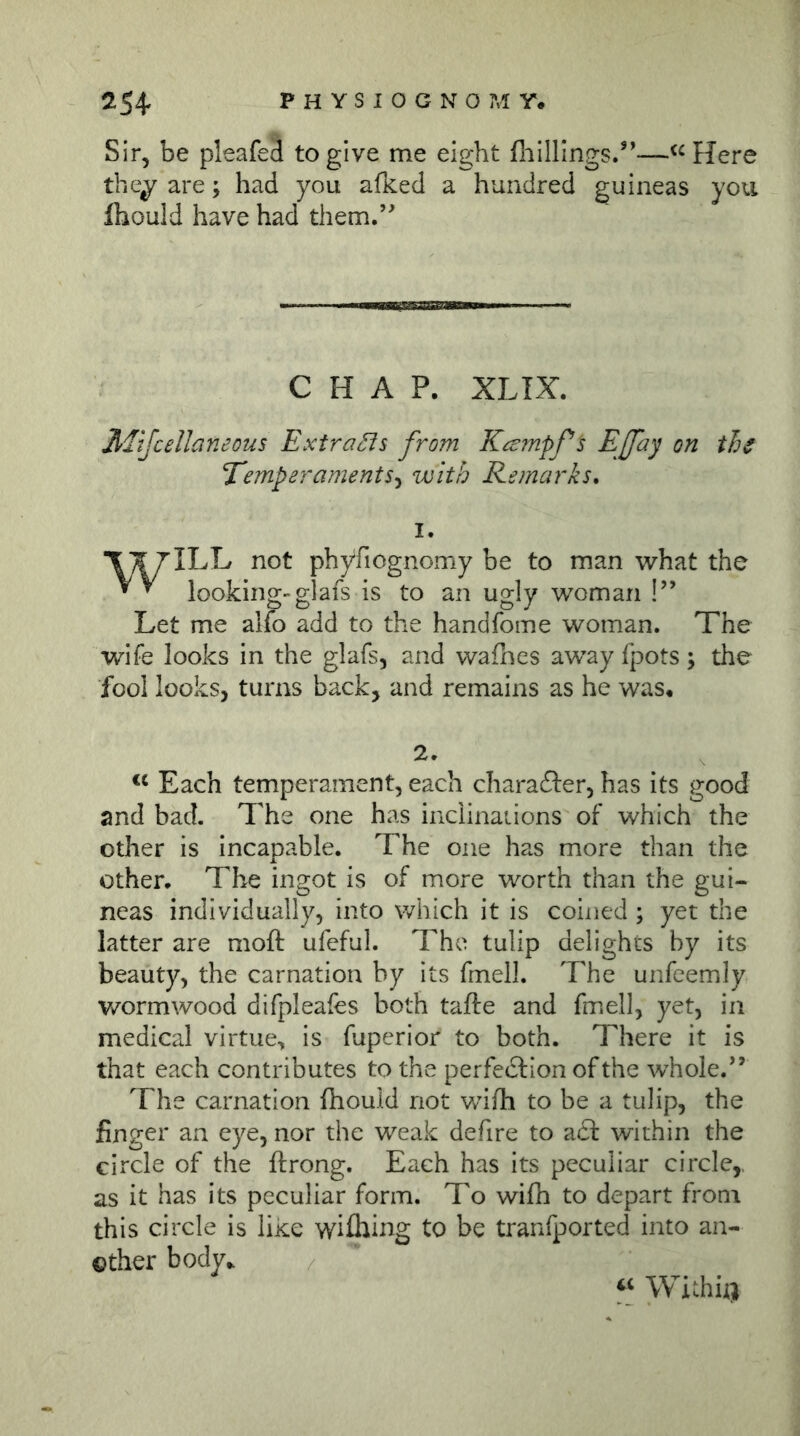 Sir, be pleafeä to give me eight fliilllngs/’—Here the^ are; had you afked a hundred guineas you fhould have had them.’^ CHAP. XLIX. Mtjcellaneous ExtraSis from Ka:mpf^ Temperaments^ with Remarks. I. '\kj ILL not phyfiognomy be to man what the looking-glafs is to an ugly woman !” Let me alfo add to the handfome woman. The wife looks in the glafs, and wafhes away fpots; the fool looks, turns back, and remains as he was* 2* Each temperament, each charafter, has its good and bad. The one has inclinaiions of which the other is incapable. The one has more than the other. The ingot is of more worth than the gui- neas individually, into which it is coined ; yet the latter are moft ufeful. The tulip delights by its beauty, the carnation by its fmell. The unfeemly wormwood difpleafes both tafte and fmell, yet, in medical virtue, is fuperior to both. There it is that each contributes to the perfedlion of the whole.” The carnation fhould not wd/h to be a tulip, the finger an eye, nor the weak defire to a£t within the circle of the ftrong. Each has its peculiar circle,, as it has its peculiar form. To wifh to depart from this circle is like wiihing to be tranfported into an- other body.. Withii)