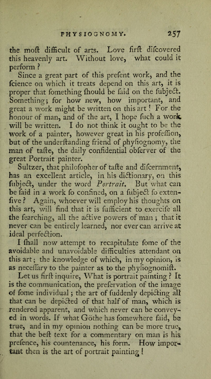 the mofl: difficult of arts. Love firfl: difcovered this heavenly art. Without love, what could it perform ? Since a great part of this prefent work, and the fcience on which it treats depend on this art, it is proper that fomething ftiould be faid on the fubjeft.. Something; for how new, how important, and great a work might be v/ritten on this art! For the honour of man, and of the art, I hope fuch a worJc will be written. I do not think it ought to be the work of a painter, however great in his profeffion, but of the underftanding friend of phyfiognomy, the man of tafte, the daily confidential obferver of the great Portrait painter. Sultzer, that philofopher of tafte and difcernment, has an excellent article, in his di6lionary3 on this fiibjeft, under the word Portrait. But what can be faid in a work fo confined, on a fubjeft fo exten- five ? Again, whoever will employ his thoughts on this art, will find that it is fufficient to exerclfe all the fearching, all the a6live powers of man ; that it never can be entirely learned, nor ever can arrive at ideal perfeöion. I fliall now attempt to recapitulate fome of the avoidable and unavoidable difficulties attendant on this art; the knowledge of which, in my opinion, is as necefiary to the painter as to the phyfiognomift. Let us firft inquire, What is portrait painting ? It is the communication, the prefervation of the image of fome individual; the art of fuddenly depicting all that can be depicted of that half of man, which is rendered apparent, and which never can be convey- ed in words. If what Gothe has fomewhere faid, be true, and in my opinion nothing can be more true^ that the beft text for a commentary on man is his prefence, his countenance, his form. How impor- tant then is the art of portrait painting!