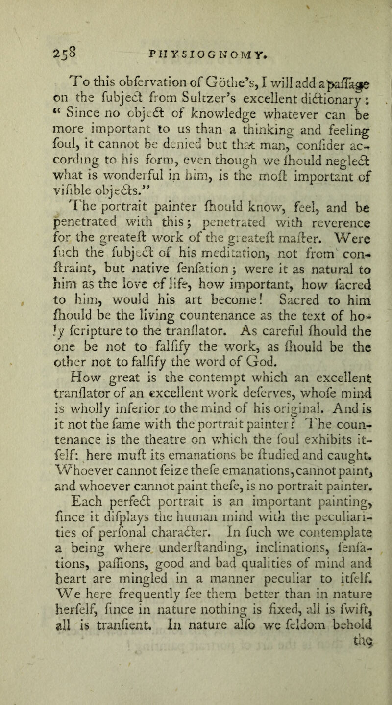 To this obfervation of Göthens, I will add a^affage on the fubject from Suiczer’s excellent didlionary: Since no objedl of knowledge whatever can be more important to us than a thinking and feeling foul, it cannot be denied but that man^ conlider ac- cording to his form, even though we fhould negle£t what is wonderful in him, is the moft important of vifible objedls.’^ The portrait painter fhould know, feel, and he penetrated with this ^ penetrated v/ith reverence for the greateft work of the greatefl mafter. Were fuch the fubject of his meditation, not from con- ftraint, but native fenfation •, were it as natural to him as the love of life, how important, how facred to him, would his art become! Sacred to him fliould be the living countenance as the text of ho- ly fcripture to the tranflator. As careful fhould the one be not to falfify the work, as fhould be the other not to falfify the word of God. How great is the contempt which an excellent tranflator of an excellent work deferves, whofe mind is wholly inferior to the mind of his original. And is it not the fame with the portrait painter ? I'he coun- tenance is the theatre on v/hich the foul exhibits it- felf: here mufl: its emanations be ftudied and caught. Whoever cannot feize thefe emanations, cannot paint, and whoever cannot paint thefe, is no portrait painter. Each perfedl portrait is an important painting, fince it difplays the human mind with the peculiari- ties of perfonal charadfer. In fuch we contemplate a being where underftanding, inclinations, fenfa- tions, paflions, good and bad qualities of mind and heart are mingled in a manner peculiar to itfelf. We here frequently fee them better than in nature herfelf, fince in nature nothing is fixed, all is fwift, Jill is tranfient. In nature alfo we feldoin behold thq