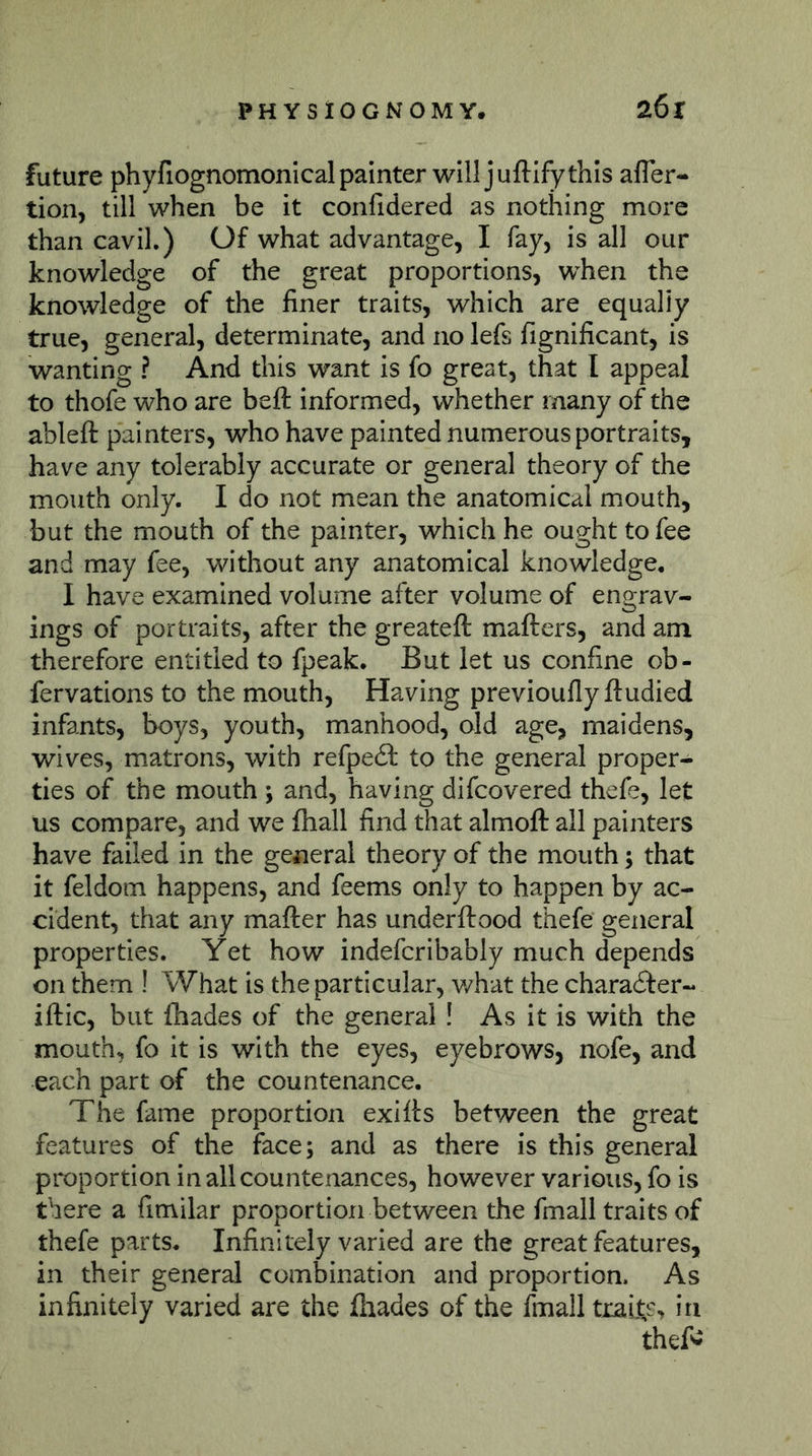 future phyfiognomonical painter will juftify this afler- tion, till when be it confidered as nothing more than cavil.) Of what advantage, I fay, is all our knowledge of the great proportions, when the knowledge of the finer traits, which are equally true, general, determinate, and no lefs fignificant, is wanting ? And this want is fo great, that I appeal to thofe who are beft informed, whether many of the ableft painters, who have painted numerous portraits, have any tolerably accurate or general theory of the mouth only. I do not mean the anatomical mouth, but the mouth of the painter, which he ought to fee and may fee, without any anatomical knowledge, I have examined volume after volume of engrav- ings of portraits, after the greateft mafters, and am therefore entitled to fpeak. But let us confine ob- fervations to the mouth. Having previouflyftudied infants, boys, youth, manhood, old age, maidens, wives, matrons, with refpedl to the general proper- ties of the mouth ; and, having difcovered thefe, let us compare, and we fhall find that almoft all painters have failed in the general theory of the mouth; that it feldom happens, and feems only to happen by ac- cident, that any mafter has underftood thefe general properties. Yet how indefcribably much depends on them ! What is the particular, v/hat the chara61:er- iftic, but fhades of the general ! As it is with the mouth, fo it is with the eyes, eyebrows, nofe, and each part of the countenance. The fame proportion exifts between the great features of the face; and as there is this general proportion in all countenances, however various, fo is there a fimilar proportion between the fmall traits of thefe parts. Infinitely varied are the great features, in their general combination and proportion. As infinitely varied are the fhades of the fmall traifes hi thefi^